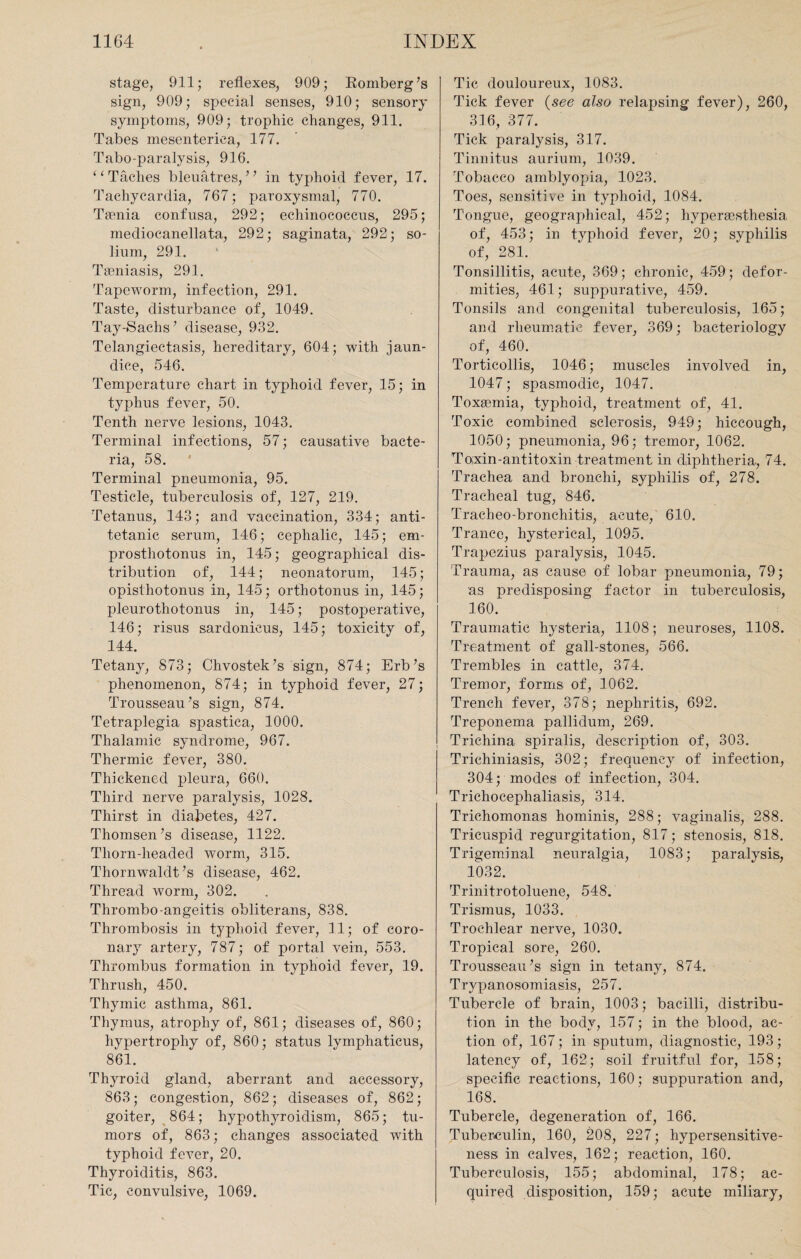 stage, 911; reflexes, 909; Komberg’s sign, 909; special senses, 910; sensory symptoms, 909; trophic changes, 911. Tabes mesenterica, 177. Tabo-paralysis, 916. “ Taclies bleuatres, ” in typhoid fever, 17. Tachycardia, 767; paroxysmal, 770. Taenia confusa, 292; echinococcus, 295; mediocanellata, 292; saginata, 292; so¬ lium, 291. Taeniasis, 291. Tapeworm, infection, 291. Taste, disturbance of, 1049. Tay-Sachs’ disease, 932. Telangiectasis, hereditary, 604; with jaun¬ dice, 546. Temperature chart in typhoid fever, 15; in typhus fever, 50. Tenth nerve lesions, 1043. Terminal infections, 57; causative bacte¬ ria, 58. Terminal pneumonia, 95. Testicle, tuberculosis of, 127, 219. Tetanus, 143; and vaccination, 334; anti- tetanic serum, 146; cephalic, 145; em- prosthotonus in, 145; geographical dis¬ tribution of, 144; neonatorum, 145; opisthotonus in, 145; orthotonus in, 145; pleurothotonus in, 145; postoperative, 146; risus sardonicus, 145; toxicity of, 144. Tetany, 873; Chvostek’s sign, 874; Erb’s phenomenon, 874; in typhoid fever, 27; Trousseau’s sign, 874. Tetraplegia spastica, 1000. Thalamic syndrome, 967. Thermic fever, 380. Thickened pleura, 660. Third nerve paralysis, 1028. Thirst in diabetes, 427. Thomsen’s disease, 1122. Tliorn-headed worm, 315. Thornwaldt’s disease, 462. Thread worm, 302. Thrombo-angeitis obliterans, 838. Thrombosis in typhoid fever, 11; of coro¬ nary artery, 787; of portal vein, 553. Thrombus formation in typhoid fever, 19. Thrush, 450. Thymic asthma, 861. Thymus, atrophy of, 861; diseases of, 860; hypertrophy of, 860; status lymphaticus, 861. Thyroid gland, aberrant and accessory, 863; congestion, 862; diseases of, 862; goiter, 864; hypothyroidism, 865; tu¬ mors of, 863; changes associated with typhoid fever, 20. Thyroiditis, 863. Tic, convulsive, 1069. Tic douloureux, 1083. Tick fever (see also relapsing fever), 260, 316, 377. Tick paralysis, 317. Tinnitus aurium, 1039. Tobacco amblyopia, 1023. Toes, sensitive in typhoid, 1084. Tongue, geographical, 452; hvpergesthesia of, 453; in typhoid fever, 20; syphilis of, 281. Tonsillitis, acute, 369; chronic, 459; defor¬ mities, 461; suppurative, 459. Tonsils and congenital tuberculosis, 165; and rheumatic fever, 369; bacteriology of, 460. Torticollis, 1046; muscles involved in, 1047; spasmodic, 1047. Toxemia, typhoid, treatment of, 41. Toxic combined sclerosis, 949; hiccough, 1050; pneumonia, 96; tremor, 1062. Toxin-antitoxin treatment in diphtheria., 74. Trachea and bronchi, syphilis of, 278. Tracheal tug, 846. Tracheo-bronchitis, acute, 610. Trance, hysterical, 1095. Trapezius paralysis, 1045. Trauma, as cause of lobar pneumonia, 79; as predisposing factor in tuberculosis, 160. Traumatic hysteria, 1108; neuroses, 1108. Treatment of gall-stones, 566. Trembles in cattle, 374. Tremor, forms of, 1062. Trench fever, 378; nephritis, 692. Treponema pallidum, 269. Trichina spiralis, description of, 303. Trichiniasis, 302; frequency of infection, 304; modes of infection, 304. Trichocephaliasis, 314. Trichomonas hominis, 288; vaginalis, 288. Tricuspid regurgitation, 817; stenosis, 818. Trigeminal neuralgia, 1083; paralysis, 1032. Trinitrotoluene, 548. Trismus, 1033. Trochlear nerve, 1030. Tropical sore, 260. Trousseau’s sign in tetany, 874. Trypanosomiasis, 257. Tubercle of brain, 1003; bacilli, distribu¬ tion in the body, 157; in the blood, ac¬ tion of, 167; in sputum, diagnostic, 193; latency of, 162; soil fruitful for, 158; specific reactions, 160; suppuration and, 168. Tubercle, degeneration of, 166. Tuberculin, 160, 208, 227; hypersensitive¬ ness in calves, 162; reaction, 160. Tuberculosis, 155; abdominal, 178; ac¬ quired disposition, 159; acute miliary,