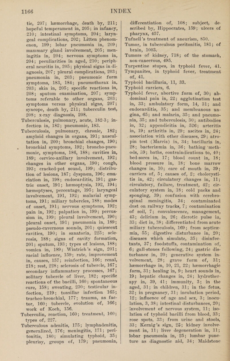 tic, 207; haemorrhage, death by, 211; hopeful temperament in, 205; in infancy, 210; intestinal symptoms, 204; laryn¬ geal complications, 202; Litten phenom¬ enon, 199; lobar pneumonia in, 209; mammary gland involvement, 205; men¬ ingitis in, 204; nervous symptoms in, 204; peculiarities in aged, 210; periph¬ eral neuritis in, 205; physical signs in diT agnosis, 207; pleural complications, 203; pneumonia in, 203; pneumonic form symptoms, 183, 184; pneumothorax in, 203; skin in, 205; specific reactions in, 208; sputum examination, 207; symp¬ toms referable to other organs, 203; symptoms versus physical signs, 207; syncope, death by, 211; tuberculin test, 208; x-ray diagnosis, 208. Tuberculosis, pulmonary, acute, 182-3; in¬ fection in, 182; pneumonic, 183. Tuberculosis, pulmonary, chronic, 182; amyloid changes in organs, 191; auscul¬ tation in, 200; bronchial changes, 190; bronchial symptoms, 192; broncho-pneu¬ monic, symptoms, 186, 188; cavities in, 189; cervico-axillary involvement, 192; changes in other organs, 190; cough, 193; cracked-pot sound, 199; distribu¬ tion of lesions, 187; dyspnoea, 196; ema¬ ciation in, 198; endocarditis, 191; gas¬ tric onset, 191; haemoptysis, 192, 194; haemoptyses, percentage, 195; laryngeal involvement, 191, 192; malarial symp¬ toms, 191; miliary tubercles, 188; modes of onset, 191; nervous symptoms, 192; pain in, 192; palpation in, 199; percus¬ sion in, 199; pleural involvement, 190; pleural onset, 191; pneumonia in, 189; pseudo-cavernous sounds, 201; quiescent cavities, 190; in sanatoria, 225; scle¬ rosis, 188; signs of cavity formation, 201; sputum, 193; types of lesions, 188; vomica in, 189; Wintrich’s sign, 201; racial influence, 159; rate, improvement in, causes, 157; reinfection, 166; renal, 218; rest, 228; sclerosis of tubercle, 167; secondary inflammatory processes, 167; solitary tubercle of liver, 182; specific reactions of the bacilli, 160; spontaneous cure, 158; sweating, 230; testicular in¬ fection, 219; tonsillar infection 165; tracheo-bronehial, 177; trauma, as fac¬ tor, 160; tubercle, evolution of, 166; work of Koch, 156. Tuberculin, reaction, 160; treatment, 160; types of, 227. Tuberculous adenitis, 175; lymphadenitis, generalized, 176; meningitis, 171; peri¬ tonitis, 180; simulating typhoid, 35; pleurisy, groups of, 179; pneumonia, differentiation of, 108; subject, de¬ scribed by, Hippocrates, 159; ulcers of pharynx, 457. Tufnell’s treatment of aneurism, 850. Tumor, in tuberculous peritonitis, 181; of brain, 1003. Tumors of kidney, 718; of the stomach, non-cancerous, 495. Turpentine stupes, in typhoid fever, 41. Tympanites, in typhoid fever, treatment of, 41. Typhoid baeilluria, • 11, 33. Typhoid carriers, 6. Typhoid fever, abortive form of, 30; ab¬ dominal pain in, 22; agglutination test in, 33; ambulatory form, 14, 31; and endocarditis, 35; and membranous an¬ gina, 65; and malaria, 35; and pneumo¬ nia, 35; and tuberculosis, 30; antibodies in, 32; appendicitis in, 526; arteritis in, 19; arthritis in, 29; ascites in, 24; association with other diseases, 29; atro- pin test (Marris) in, 34; baeilluria in, 28; bactememia in, 36; bathing‘meth¬ ods, 39; baths, contraindications to, 40; bed-sores in, 17; blood count in, 18; blood pressure in, 18; bone marrow changes in, 10; care of mouth in, 39; carriers of, 5; causes of, 2; cholecysti¬ tis in, 42; circulatory changes in, 11; circulatory, failure, treatment, 42; cir¬ culatory system in, 18; cold packs and sponging, 39; confusion with cerebro¬ spinal meningitis, 34; contaminated dust on railway tracks, 7; contamination of soil, 7; convalescence, management, 43; delirium in, 26; dicrotic pulse in, 33 ; diet in, 38; differentiated from acute miliary tuberculosis, 169; from septicae¬ mia, 55; digestive disturbance in, 20; diseases which simulate, 35; disinfec¬ tants, 37; foodstuffs, contamination of, 6; gall-stones following, 24; gastric dis¬ turbance in, 20; generative system in¬ volvement, 28; grave form of, 31; haemorrhage in, 10, 21, 22; haemorrhagic form, 31; healing in, 9; heart sounds in, 19; hepatic changes in, 24; hydrother¬ apy in, 39, 41; immunity, 3; in the aged, 31; in children, 31; in the fetus, 32; in pregnancy, 31; incubation period, 12; influence of age and sex, 3; inocu¬ lation, 3, 38; intestinal disturbances, 20; involvement of nervous system, 11; iso¬ lation of typhoid bacilli from blood, 33; rose spots, 33; from urine and stools, 33; Kernig’s sign, 25; kidney involve¬ ment in, 11; liver degeneration in, 11; lobar pneumonia in, 25; lumbar punc¬ ture as diagnostic aid, 34; Maidstone