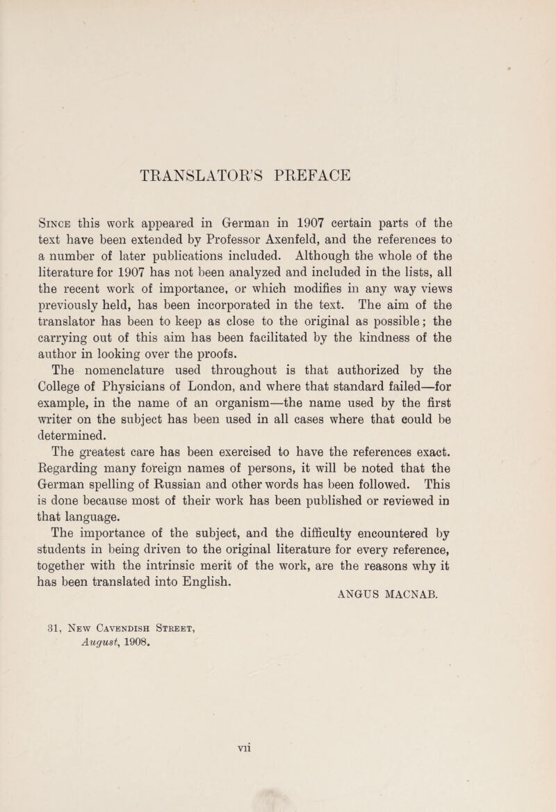 TRANSLATOR’S PREFACE Since this work appeared in German in 1907 certain parts of the text have been extended by Professor Axenfeld, and the references to a number of later publications included. Although the whole of the literature for 1907 has not been analyzed and included in the lists, all the recent work of importance, or which modifies in any way views previously held, has been incorporated in the text. The aim of the translator has been to keep as close to the original as possible; the carrying out of this aim has been facilitated by the kindness of the author in looking over the proofs. The nomenclature used throughout is that authorized by the College of Physicians of London, and where that standard failed—for example, in the name of an organism—the name used by the first writer on the subject has been used in all cases where that could be determined. The greatest care has been exercised to have the references exact. Regarding many foreign names of persons, it will be noted that the German spelling of Russian and other words has been followed. This is done because most of their work has been published or reviewed in that language. The importance of the subject, and the difficulty encountered by students in being driven to the original literature for every reference, together with the intrinsic merit of the work, are the reasons why it has been translated into English. ANGUS MACNAB. 31, New Cavendish Street, August, 1908. Vll