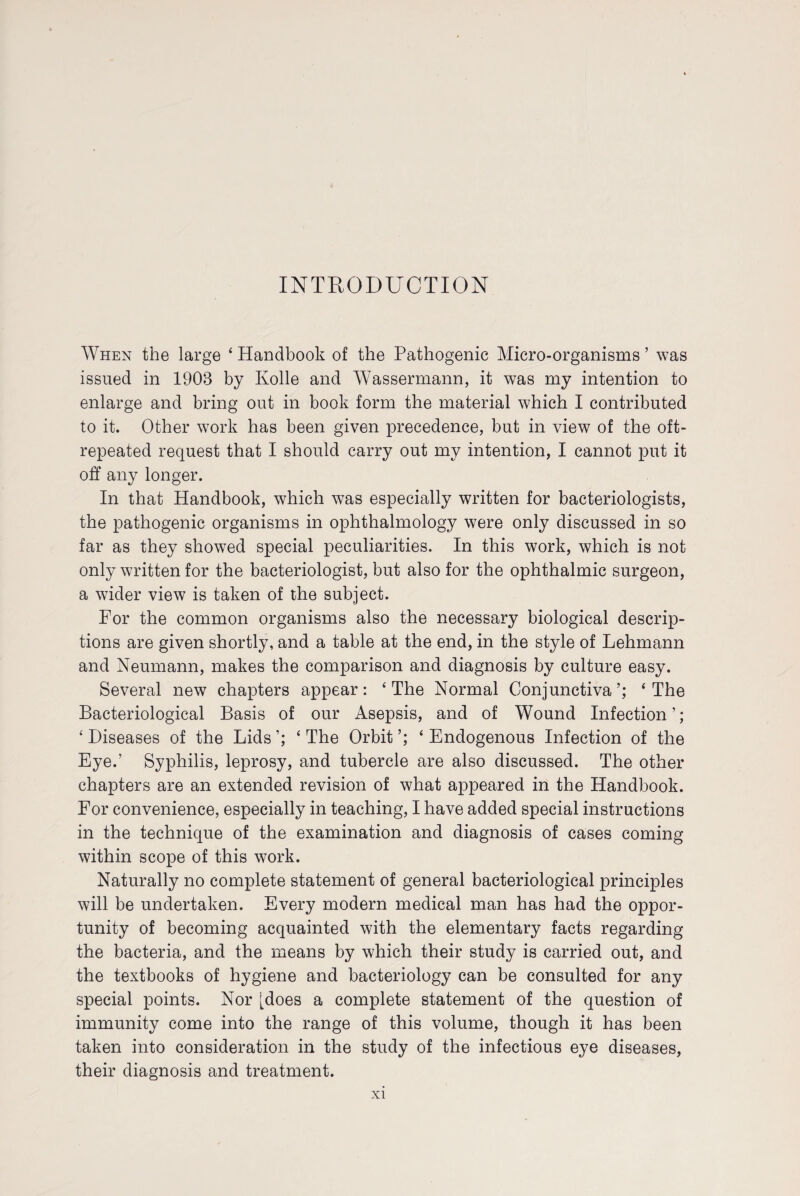 INTRODUCTION When the large 4 Handbook of the Pathogenic Micro-organisms ’ was issued in 1908 by Kobe and Wassermann, it was my intention to enlarge and bring out in book form the material which I contributed to it. Other work has been given precedence, but in view of the oft- repeated request that I should carry out my intention, I cannot put it off any longer. In that Handbook, which was especially written for bacteriologists, the pathogenic organisms in ophthalmology were only discussed in so far as they showed special peculiarities. In this work, which is not only written for the bacteriologist, but also for the ophthalmic surgeon, a wider view is taken of the subject. For the common organisms also the necessary biological descrip¬ tions are given shortly, and a table at the end, in the style of Lehmann and Neumann, makes the comparison and diagnosis by culture easy. Several new chapters appear: 4 The Normal Conjunctiva’; 4 The Bacteriological Basis of our Asepsis, and of Wound Infection’; 4 Diseases of the Lids ’; 4 The Orbit ’; 4 Endogenous Infection of the Eye.’ Syphilis, leprosy, and tubercle are also discussed. The other chapters are an extended revision of what appeared in the Handbook. For convenience, especially in teaching, I have added special instructions in the technique of the examination and diagnosis of cases coming within scope of this work. Naturally no complete statement of general bacteriological principles will be undertaken. Every modern medical man has had the oppor¬ tunity of becoming acquainted with the elementary facts regarding the bacteria, and the means by which their study is carried out, and the textbooks of hygiene and bacteriology can be consulted for any special points. Nor [does a complete statement of the question of immunity come into the range of this volume, though it has been taken into consideration in the study of the infectious eye diseases, their diagnosis and treatment.