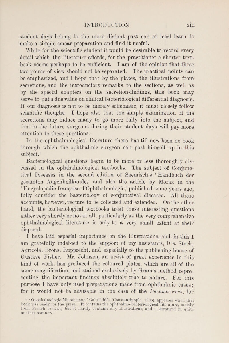 student days belong to the more distant past can at least learn to make a simple smear preparation and find it useful. While for the scientific student it would be desirable to record every detail which the literature affords, for the practitioner a shorter text¬ book seems perhaps to be sufficient. I am of the opinion that these two points of view should not be separated. The practical points can be emphasized, and I hope that by the plates, the illustrations from secretions, and the introductory remarks to the sections, as well as by the special chapters on the secretion-findings, this book may serve to put a due value on clinical bacteriological differential diagnosis. If our diagnosis is not to be merely schematic, it must closely follow scientific thought. I hope also that the simple examination of the secretions may induce many to go more fully into the subject, and that in the future surgeons during their student days will pay more attention to these questions. In the ophthalmological literature there has till now7 been no book through which the ophthalmic surgeon can post himself up in this subject.1 Bacteriological questions begin to be more or less thoroughly dis¬ cussed in the ophthalmological textbooks. The subject of Conjunc¬ tival Diseases in the second edition of Saemisch’s ‘ Handbuch der gesamten Augenheilkunde,’ and also the article by Morax in the ‘ Encyclopedie franchise d’Ophthalmologie,’published some years ago, fully consider the bacteriology of conjunctival diseases. All these accounts, however, require to be collected and extended. On the other hand, the bacteriological textbooks treat these interesting questions either very shortly or not at all, particularly as the very comprehensive ophthalmological literature is only to a very small extent at their disposal. I have laid especial importance on the illustrations, and in this I am gratefully indebted to the support of my assistants, Drs. Stock, Agricola, Brons, Piupprecht, and especially to the publishing house of Gustave Fisher. Mr. Johnsen, an artist of great experience in this kind of work, has produced the coloured plates, which are all of the same magnification, and stained exclusively by Gram’s method, repre¬ senting the important findings absolutely true to nature. For this purpose I have only used preparations made from ophthalmic cases ; for it would not be advisable in the case of the Pneumococcus, for 1 ‘ Ophthalmologie Microbienne,’ Gabrielides (Constantinople, 1906), appeared when this book was ready for the press. It contains the ophthalmo-bacteriological literature, mostly from French reviews, but it hardly contains any illustrations, and is arranged in quite another manner.