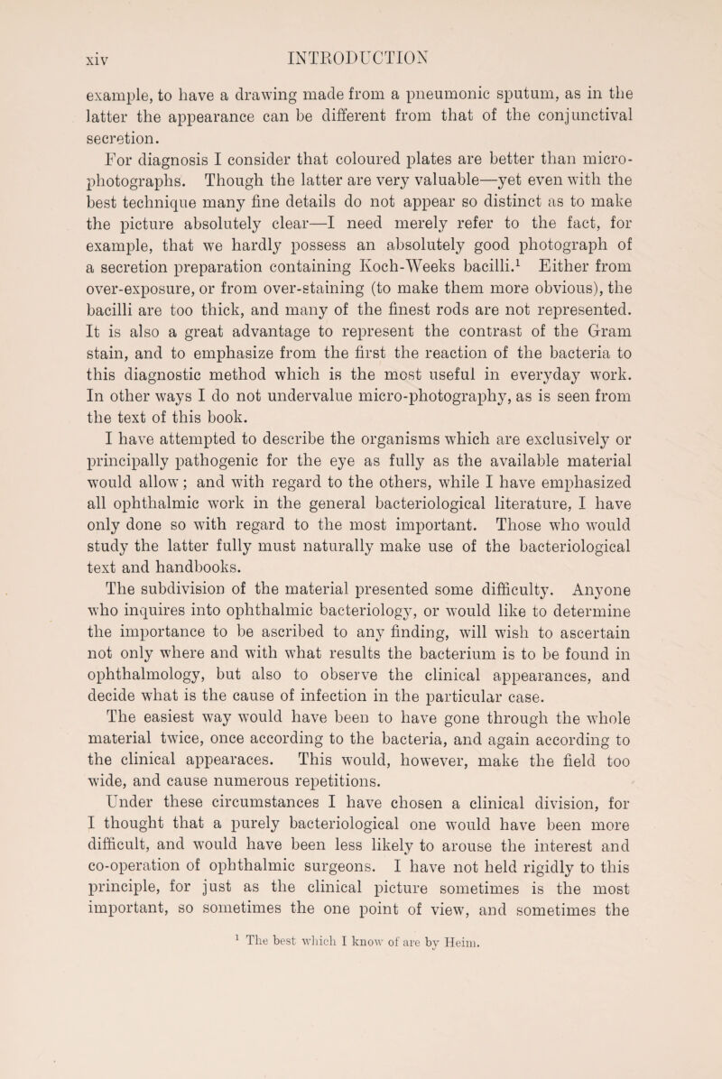 example, to have a drawing made from a pneumonic sputum, as in the latter the appearance can be different from that of the conjunctival secretion. For diagnosis I consider that coloured plates are better than micro - photographs. Though the latter are very valuable—yet even with the best technique many fine details do not appear so distinct as to make the picture absolutely clear—I need merely refer to the fact, for example, that we hardly possess an absolutely good photograph of a secretion preparation containing Koch-Weeks bacilli.1 Either from over-exposure, or from over-staining (to make them more obvious), the bacilli are too thick, and many of the finest rods are not represented. It is also a great advantage to represent the contrast of the Gram stain, and to emphasize from the first the reaction of the bacteria to this diagnostic method which is the most useful in everyday work. In other ways I do not undervalue micro-photography, as is seen from the text of this book. I have attempted to describe the organisms which are exclusively or principally pathogenic for the eye as fully as the available material would allow; and with regard to the others, while I have emphasized all ophthalmic work in the general bacteriological literature, I have only done so with regard to the most important. Those who would study the latter fully must naturally make use of the bacteriological text and handbooks. The subdivision of the material presented some difficulty. Anyone who inquires into ophthalmic bacteriology, or would like to determine the importance to be ascribed to any finding, will wish to ascertain not only where and with what results the bacterium is to be found in ophthalmology, but also to observe the clinical appearances, and decide what is the cause of infection in the particular case. The easiest way would have been to have gone through the whole material twice, once according to the bacteria, and again according to the clinical appearaces. This would, however, make the field too wide, and cause numerous repetitions. Under these circumstances I have chosen a clinical division, for I thought that a purely bacteriological one would have been more difficult, and would have been less likely to arouse the interest and co-operation of ophthalmic surgeons. I have not held rigidly to this principle, for just as the clinical picture sometimes is the most important, so sometimes the one point of view, and sometimes the 1 The best which I know of are by Heim.
