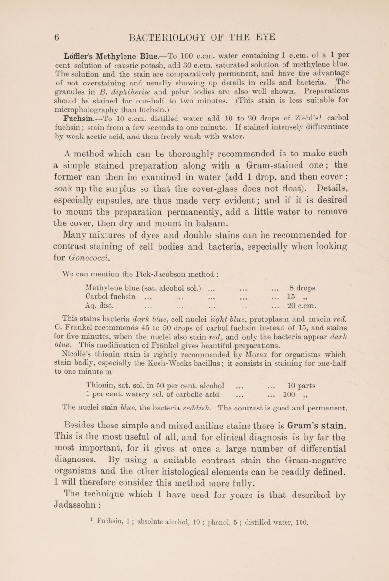 Loffler’s Methylene Blue.—To 100 c.cm. water containing 1 c.cm. of a 1 per cent, solution of caustic potash, add 30 c.cm. saturated solution of methylene blue. The solution and the stain are comparatively permanent, and have the advantage of not overstaining and usually showing up details in cells and bacteria. The granules in B. diphtheria and polar bodies are also well shown. Preparations should be stained for one-half to two minutes. (This stain is less suitable for microphotography than fuchsin.) Fuchsin.—To 10 c.cm. distilled water add 10 to 20 drops of Ziehl’s1 carbol fuchsin ; stain from a few seconds to one minute. If stained intensely differentiate by weak acetic acid, and then freely wash with water. A method which can be thoroughly recommended is to make such a simple stained preparation along with a Gram-stained one; the former can then be examined in water (add 1 drop, and then cover ; soak up the surplus so that the cover-glass does not float). Details, especially capsules, are thus made very evident; and if it is desired to mount the preparation permanently, add a little water to remove the cover, then dry and mount in balsam. Many mixtures of dyes and double stains can be recommended for contrast staining of cell bodies and bacteria, especially when looking for Gonococci. We can mention the Pick-Jacobson method : Methylene blue (sat. alcohol sol.) ... ... ... 8 drops Carbol fuchsin ... ... ... ... ... 15 ,, Aq. dist. ... ... ... ... ... 20 c.cm. This stains bacteria darh blue, cell nuclei light blue, protoplasm and mucin red. C. Frankel recommends 45 to 50 drops of carbol fuchsin instead of 15, and stains for five minutes, when the nuclei also stain red, and only the bacteria appear darh blue. This modification of Frankel gives beautiful preparations. Nicolle’s thionin stain is rightly recommended by Morax for organisms which stain badly, especially the Koch-Weeks bacillus; it consists in staining for one-half to one minute in Thionin, sat. sol. in 50 per cent, alcohol ... ... 10 parts 1 per cent, watery sol. of carbolic acid ... ... 100 „ The nuclei stain blue, the bacteria reddish. The contrast is good and permanent. Besides these simple and mixed aniline stains there is Gram’s stain. This is the most useful of all, and for clinical diagnosis is by far the most important, for it gives at once a large number of differential diagnoses. By using a suitable contrast stain the Gram-negative organisms and the other histological elements can be readily defined. I will therefore consider this method more fully. The technique which I have used for years is that described by Jadassohn : 3 Fuchsin, 1 ; absolute alcohol, 10 ; phenol, 5 ; distilled water, 100.