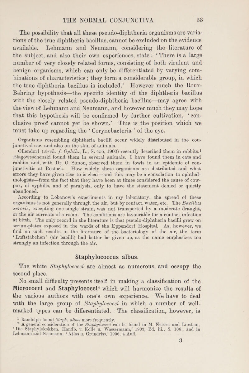 The possibility that all these pseudo-diphtheria organisms are varia¬ tions of the true diphtheria bacillus, cannot be excluded on the evidence available. Lehmann and Neumann, considering the literature of the subject, and also their own experiences, state : ‘ There is a large number of very closely related forms, consisting of both virulent and benign organisms, which can only be differentiated by varying com¬ binations of characteristics ; they form a considerable group, in which the true diphtheria bacillus is included.’ However much the Roux- Behring hypothesis—the specific identity of the diphtheria bacillus with the closely related pseudo-diphtheria bacillus—may agree with the view of Lehmann and Neumann, and however much they may hope that this hypothesis will be confirmed by further cultivation, ‘ con¬ clusive proof cannot yet be shown.’ This is the position which we must take up regarding the ‘ Corynebacteria ’ of the eye. Organisms resembling diphtheria bacilli occur widely distributed in the con¬ junctival sac, and also on the skin of animals. Ollendorf (.Arcli. f. Oplitli., L., S. 455, 1900) recently described them in rabbits.1 Blagoweschenski found them in several animals. I have found them in cats and rabbits, and, with Dr. 0. Simon, observed them in fowls in an epidemic of con¬ junctivitis at Rostock. How widely these organisms are distributed and what errors they have given rise to is clear—and this may be a consolation to ophthal¬ mologists—from the fact that they have been at times considered the cause of cow- pox, of syphilis, and of paralysis, only to have the statement denied or quietly abandoned. According to Lobanow’s experiments in my laboratory, the spread of these organisms is not generally through the air, but by contact, water, etc. The Bacillus xerosis, excepting one single strain, was not transported by a moderate draught, or the air currents of a room. The conditions are favourable for a contact infection at birth. The only record in the literature is that pseudo-diphtheria bacilli grew on serum-plates exposed in the wards of the Eppendorf Hospital. As, however, we find no such results in the literature of the bacteriology of the air, the term ‘ Luftstäbchen ’ (air bacilli) had better be given up, as the name emphasizes too strongly an infection through the air. Staphylococcus albus. The white Staphylococci are almost as numerous, and occupy the second place. No small difficulty presents itself in making a classification of the Micrococci and Staphylococci2 which will harmonize the results of the various authors with one’s own experience. We have to deal with the large group of Staphylococci in which a number of well- marked types can be differentiated. The classification, however, is 1 Randolph found Staph, albus more frequently. 2 A general consideration of the Staphylococci can be found in M. Neisser and Lipstein, ‘Die Staphylokokken. Handb. v. Kölle u. Wassermann,’ 1903, Bd. iii., S. 106; and in Lehmann and Neumann, ‘Atlas u. Grundriss,’ 1906, 4 Aufl. 3