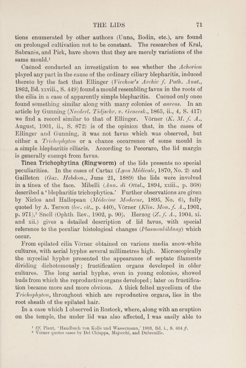 tions enumerated by other authors (Unna, Bodin, etc.), are found on prolonged cultivation not to be constant. The researches of Krai, Sabrazes, and Pick, have shown that they are merely variations of the same mould.1 Cuenod conducted an investigation to see whether the Achorion played any part in the cause of the ordinary ciliary blepharitis, induced thereto by the fact that Ellinger (Virchow's Archiv f. Path. Anat., 1862, Bd. xxviii., S. 449) found a mould resembling favus in the roots of the cilia in a case of apparently simple blepharitis. Cuenod only once found something similar along with many colonies of aureus. In an article by Gunning (Neederl. Tidjschr. v. Geneesk., 1865, ii., 4, S. 417) we find a record similar to that of Ellinger. Vörner (ii. M. f. A., August, 1901, ii., S. 872) is of the opinion that, in the cases of Ellinger and Gunning, it was not favus which was observed, but either a Trichophyton or a chance occurrence of some mould in a simple blepharitis ciliaris. According to Pecoraro, the lid margin is generally exempt from favus. Tinea Triehophytina (Ring worm) of the lids presents no special peculiarities. In the cases of Cartaz (Lyon Medicate, 1870, No. 2) and Gailleton (Gaz. Hehdom., June 21, 1889) the lids were involved in a tinea of the face. Mibelli (Ann. di Ottal., 1894, xxiii., p. 868) described a ‘ blepharitis trichophytica.’ Further observations are given by Niclos and Hallopeau (Medecine Moderne, 1895, No. 6), fully quoted by A. Terson (loc. cit., p. 440), Vörner (Klin. Mon. f. A., 1901, p. 971),2 Snell (Ophth. Rev., 1902, p. 90). Herzog (Z.f. A., 1904, xi. and xii.) gives a detailed description of lid favus, 'with special reference to the peculiar histological changes (Plasmonhildung) which occur. From epilated cilia Vörner obtained on various media snow-white cultures, with aerial hyphse several millimetres high. Microscopically the mycelial hyphse presented the appearance of septate filaments dividing dichotomously; fructification organs developed in older cultures. The long aerial hyphoe, even in young colonies, showed buds from which the reproductive organs developed ; later on fructifica¬ tion became more and more obvious. A thick felted mycelium of the Trichophyton, throughout which are reproductive organs, lies in the root sheath of the epilated hair. In a case which I observed in Rostock, where, along with an eruption on the temple, the under lid was also affected, I was easily able to 1 Cf. Plant, ‘Handbuch, von Kolle und Wassermann,’ 1903, Bd. i., S. 604p. 2 Vörner quotes cases by Del Cliiappa, Majocchi, and Dubreuille.