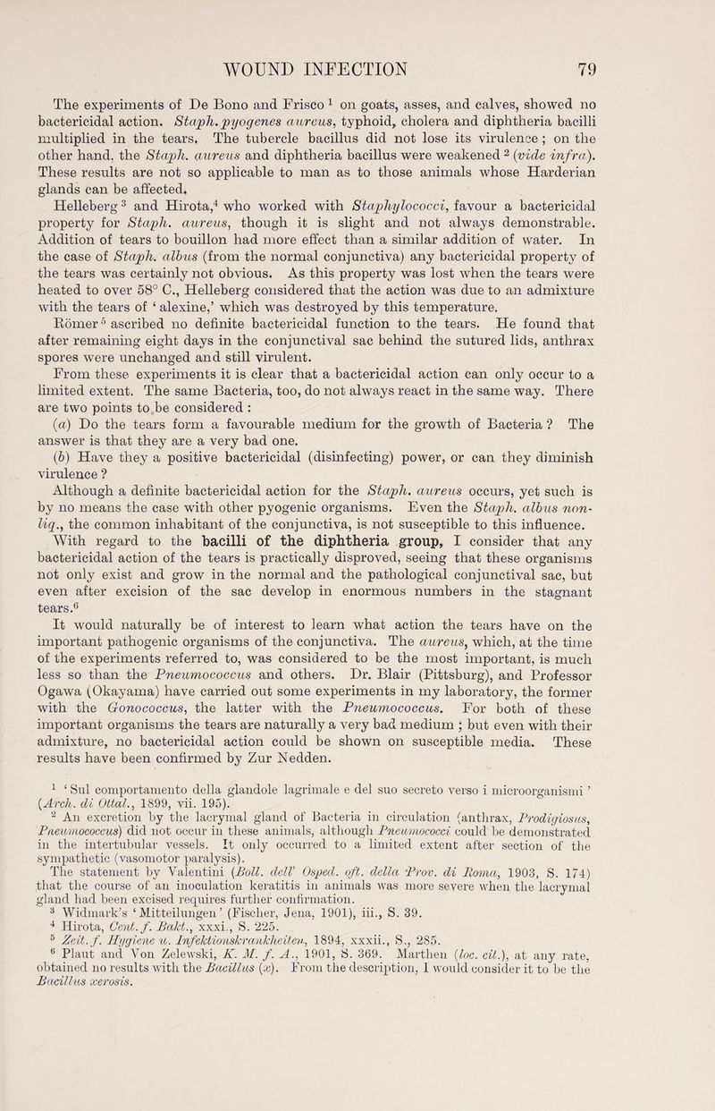 The experiments of De Bono and Frisco 1 on goats, asses, and calves, showed no bactericidal action. Staph, pyogenes aureus, typhoid, cholera and diphtheria bacilli multiplied in the tears. The tubercle bacillus did not lose its virulence ; on the other hand, the Staph, aureus and diphtheria bacillus were weakened 2 (vide infra). These results are not so applicable to man as to those animals whose Harderian glands can be affected. Helleberg 3 and Hirota,4 who worked with Staphylococci, favour a bactericidal property for Staph, aureus, though it is slight and not always demonstrable. Addition of tears to bouillon had more effect than a similar addition of water. In the case of Staph, albus (from the normal conjunctiva) any bactericidal property of the tears was certainly not obvious. As this property was lost when the tears were heated to over 58° C., Helleberg considered that the action was due to an admixture with the tears of ‘ alexine,’ which was destroyed by this temperature. Börner5 ascribed no definite bactericidal function to the tears. He found that after remaining eight days in the conjunctival sac behind the sutured lids, anthrax spores were unchanged and still virulent. From these experiments it is clear that a bactericidal action can only occur to a limited extent. The same Bacteria, too, do not always react in the same way. There are two points to be considered : (a) Do the tears form a favourable medium for the growth of Bacteria ? The answer is that they are a very bad one. (■b) Have they a positive bactericidal (disinfecting) power, or can they diminish virulence ? Although a definite bactericidal action for the Staph, aureus occurs, yet such is by no means the case with other pyogenic organisms. Even the Staph, albus non- liq., the common inhabitant of the conjunctiva, is not susceptible to this influence. With regard to the bacilli of the diphtheria group, I consider that any bactericidal action of the tears is practically disproved, seeing that these organisms not only exist and grow in the normal and the pathological conjunctival sac, but even after excision of the sac develop in enormous numbers in the stagnant tears.6 It would naturally be of interest to learn what action the tears have on the important pathogenic organisms of the conjunctiva. The aureus, which, at the time of the experiments referred to, was considered to be the most important, is much less so than the Pneumococcus and others. Dr. Blair (Pittsburg), and Professor Ogawa (Okayama) have carried out some experiments in my laboratory, the former with the Gonococcus, the latter with the Pneumococcus. For both of these important organisms the tears are naturally a very bad medium ; but even with their admixture, no bactericidal action could be shown on susceptible media. These results have been confirmed by Zur Nedden. 1 ‘ Sul comportamento della glandole lagrimale e del suo secreto verso i microorganismi ’ {Arch, di Ottal., 1899, vii. 195). 2 An excretion by the laerymal gland of Bacteria in circulation (anthrax, Prodigiosus, Pneumococcus) did not occur in these animals, although Pneumococci could be demonstrated in the intertubular vessels. It only occurred to a limited extent after section of the sympathetic (vasomotor paralysis). The statement by Valentin! {Boll. delV Osped. oft. della Prov. di Roma, 1903, S. 174) that the course of an inoculation keratitis in animals Avas more severe \\Then the laerymal gland had been excised requires further confirmation. 3 Widmark’s ‘Mitteilungen’ (Fischer, Jena, 1901), iii., S. 39. 4 Hirota, Cent.f. Bald., xxxi., S. 225. 5 Zeit.f. Hygienen. Infektionskrankheiten, 1894, xxxii., S., 285. 6 Plaut and Von Zeleu^ski, K. M. f. A., 1901, S. 369. Marthen {loc. cit.), at any rate, obtained no results with the Bacillus {x). From the description, I would consider it to be the Bacillus xerosis.
