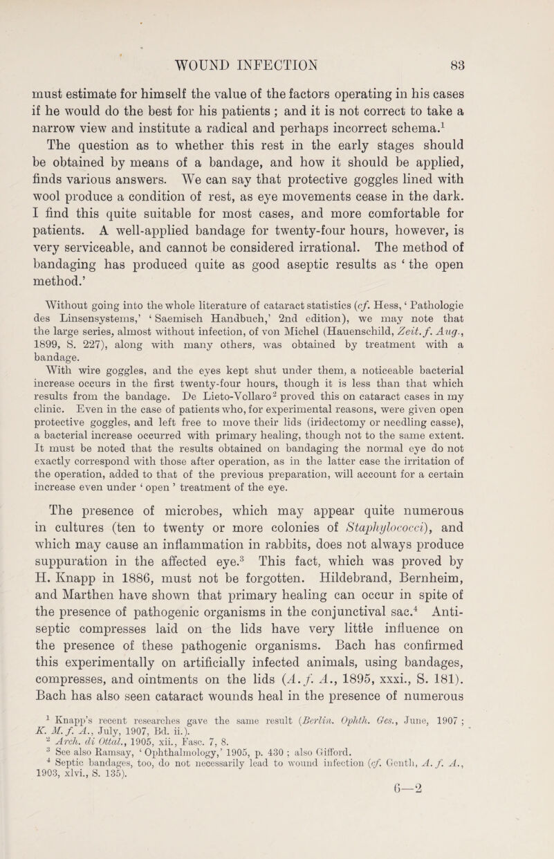 must estimate for himself the value of the factors operating in his cases if he would do the best for his patients ; and it is not correct to take a narrow view and institute a radical and perhaps incorrect schema.1 The question as to whether this rest in the early stages should be obtained by means of a bandage, and how it should be applied, finds various answers. We can say that protective goggles lined with wool produce a condition of rest, as eye movements cease in the dark. I find this quite suitable for most cases, and more comfortable for patients. A well-applied bandage for twenty-four hours, however, is very serviceable, and cannot be considered irrational. The method of bandaging has produced quite as good aseptic results as ‘ the open method.’ Without going into the whole literature of cataract statistics (cf. Hess, ‘ Pathologie des Linsensystems,’ ‘ Saemisch Handbuch,’ 2nd edition), we may note that the large series, almost without infection, of von Michel (Hauenschild, Zeit.f. Aug., 1899, S. 227), along with many others, was obtained by treatment with a bandage. With wire goggles, and the eyes kept shut under them, a noticeable bacterial increase occurs in the first twenty-four hours, though it is less than that which results from the bandage. De Lieto-Vollaro2 proved this on cataract cases in my clinic. Even in the case of patients wdio, for experimental reasons, were given open protective goggles, and left free to move their lids (iridectomy or needling casse), a bacterial increase occurred with primary healing, though not to the same extent. It must be noted that the results obtained on bandaging the normal eye do not exactly correspond with those after operation, as in the latter case the irritation of the operation, added to that of the previous preparation, will account for a certain increase even under ‘ open ’ treatment of the eye. The presence of microbes, which may appear quite numerous in cultures (ten to twenty or more colonies of Staphylococci), and which may cause an inflammation in rabbits, does not always produce suppuration in the affected eye.3 This fact, which was proved by H. Knapp in 1886, must not be forgotten. Hildebrand, Bernheim, and Marthen have shown that primary healing can occur in spite of the presence of pathogenic organisms in the conjunctival sac.4 Anti¬ septic compresses laid on the lids have very little influence on the presence of these pathogenic organisms. Bach has confirmed this experimentally on artificially infected animals, using bandages, compresses, and ointments on the lids (A. f. A., 1895, xxxi., S. 181). Bach has also seen cataract wounds heal in the presence of numerous 1 Knapp’s recent researches gave the same result (Berlin. Ophth. Ges., June, 1907 ; K. M. f. A., July, 1907, Bd. ii.). 2 Arch, cli Ottal., 1905, xii., Base. 7, 8. :i See also Ramsay, ‘Ophthalmology,’ 1905, p. 430 ; also Gifford. 4 Septic bandages, too, do not necessarily lead to wound infection (cf. Genth, A. f. A., 1903, xlvi., S'. 135). 6—2
