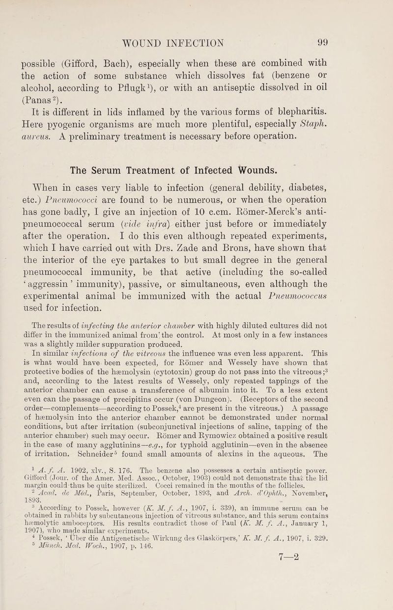 possible (Gifford, Bach), especially when these are combined with the action of some substance which dissolves fat (benzene or alcohol, according to Pflugk1), or with an antiseptic dissolved in oil (Panas2). It is different in lids inflamed by the various forms of blepharitis. Here pyogenic organisms are much more plentiful, especially Stcipli. aureus. A preliminary treatment is necessary before operation. The Serum Treatment of Infected Wounds. When in cases very liable to infection (general debility, diabetes, etc.) Pneumococci are found to be numerous, or when the operation has gone badly, I give an injection of 10 c.cm. Römer-Merck’s anti- pneumococcal serum (vide infra) either just before or immediately after the operation. I do this even although repeated experiments, which I have carried out with Drs. Zade and Brons, have shown that the interior of the eye partakes to but small degree in the general pneumococcal immunity, be that active (including the so-called ‘ aggressin ’ immunity), passive, or simultaneous, even although the experimental animal be immunized with the actual Pneumococcus used for infection. The results of infecting the anterior chamber with highly diluted cultures did not differ in the immunized animal from'the control. At most only in a few instances was a slightly milder suppuration produced. In similar infections of the vitreous the influence was even less apparent. This is what would have been expected, for Römer and Wessely have shown that protective bodies of the heemolysin (cytotoxin) group do not pass into the vitreous ;3 and, according to the latest results of Wessely, only repeated tappings of the anterior chamber can cause a transference of albumin into it. To a less extent even can the passage of precipitins occur (von Dungeon). (Receptors of the second order—complements—according to Possek,4 are present in the vitreous.) A passage of hsemolysin into the anterior chamber cannot be demonstrated under normal conditions, but after irritation (subconjunctival injections of saline, tapping of the anterior chamber) such may occur. Römer and Rymowicz obtained a positive result in the case of many agglutinins— e.g., for typhoid agglutinin—even in the absence of irritation. Schneider5 found small amounts of alexins in the aqueous. The 1 A. f. A. 1902, xlv., S. 176. The benzene also possesses a certain antiseptic power. Gifford (Jour, of the Anier. Med. Assoc., October, 1903) could not demonstrate that the lid margin could thus be quite sterilized. Cocci remained in the mouths of the follicles. 2 Acad, de Med., Paris, September, October, 1893, and Arch. cVOphth., November, 1893. 3 According to Possek, however (KM. f. A., 1907, i. 339), an immune serum can be obtained in rabbits by subcutaneous injection of vitreous substance, and this serum contains luemolytic amboceptors. His results contradict those of Paul (K. M. f. A., January 1, 1907), who made similar experiments. 4 Possek, ‘ Über die Antigenetische Wirkung des Glaskörpers,’ K. M. f. A., 1907, i. 329. D Münch. Med. JVoch., 1907, p. 146. 7—2