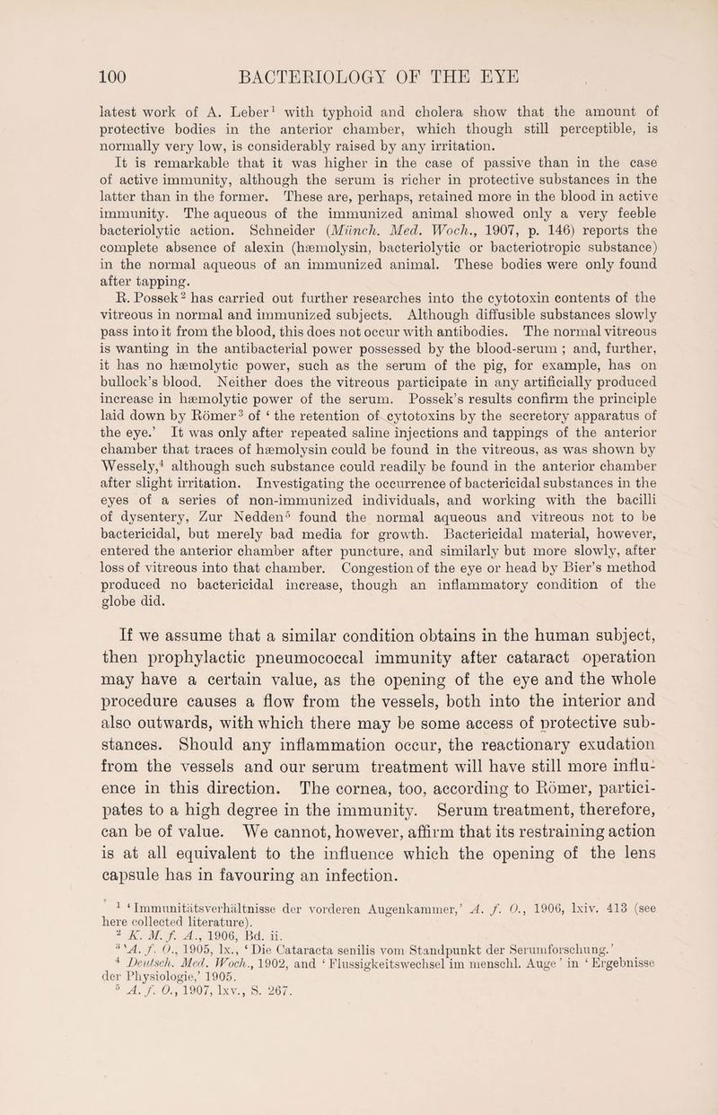 latest work of A. Leber1 with typhoid and cholera show that the amount of protective bodies in the anterior chamber, which though still perceptible, is normally very low, is considerably raised by any irritation. It is remarkable that it was higher in the case of passive than in the case of active immunity, although the serum is richer in protective substances in the latter than in the former. These are, perhaps, retained more in the blood in active immunity. The aqueous of the immunized animal showed only a very feeble bacteriolytic action. Schneider (Münch. Med. Woch., 1907, p. 146) reports the complete absence of alexin (hsemolysin, bacteriolytic or bacteriotropic substance) in the normal aqueous of an immunized animal. These bodies were only found after tapping. Er. Possek2 has carried out further researches into the cytotoxin contents of the vitreous in normal and immunized subjects. Although diffusible substances slowly pass into it from the blood, this does not occur with antibodies. The normal vitreous is wanting in the antibacterial power possessed by the blood-serum ; and, further, it has no haemolytic power, such as the serum of the pig, for example, has on bullock’s blood. Neither does the vitreous participate in any artificially produced increase in haemolytic power of the serum. Possek’s results confirm the principle laid down by Bömer3 of ‘ the retention of cytotoxins by the secretory apparatus of the eye.’ It was only after repeated saline injections and tappings of the anterior chamber that traces of haemolysin could be found in the vitreous, as was shown by Wessely,4 although such substance could readily be found in the anterior chamber after slight irritation. Investigating the occurrence of bactericidal substances in the eyes of a series of non-immunized individuals, and working with the bacilli of dysentery, Zur Nedden5 found the normal aqueous and vitreous not to be bactericidal, but merely bad media for growth. Bactericidal material, however, entered the anterior chamber after puncture, and similarly but more slowly, after loss of vitreous into that chamber. Congestion of the eye or head by Bier’s method produced no bactericidal increase, though an inflammatory condition of the globe did. If we assume that a similar condition obtains in the human subject, then prophylactic pneumococcal immunity after cataract operation may have a certain value, as the opening of the eye and the whole procedure causes a flow from the vessels, both into the interior and also outwards, with which there may be some access of protective sub¬ stances. Should any inflammation occur, the reactionary exudation from the vessels and our serum treatment will have still more influ¬ ence in this direction. The cornea, too, according to Römer, partici¬ pates to a high degree in the immunity. Serum treatment, therefore, can be of value. We cannot, however, affirm that its restraining action is at all equivalent to the influence which the opening of the lens capsule has in favouring an infection. 1 ‘ Imm uni tätsVerhältnisse der vorderen Augenkammer,’ A. f. 0., 1906, lxiv. 413 (see here collected literature). 2 K. M.f. A., 1906, Bd. ii. 6 'A. f. O., 1905, lx., ‘Die Cataracta senilis vom Standpunkt der Serumforschung.’ 4 Deutsch. Med. Woch., 1902, and ‘ Plussigkeits Wechsel im menschl. Auge’ in ‘Ergebnisse der Physiologie,’ 1905. 5 A.f. O., 1907, lxv., S. 267.