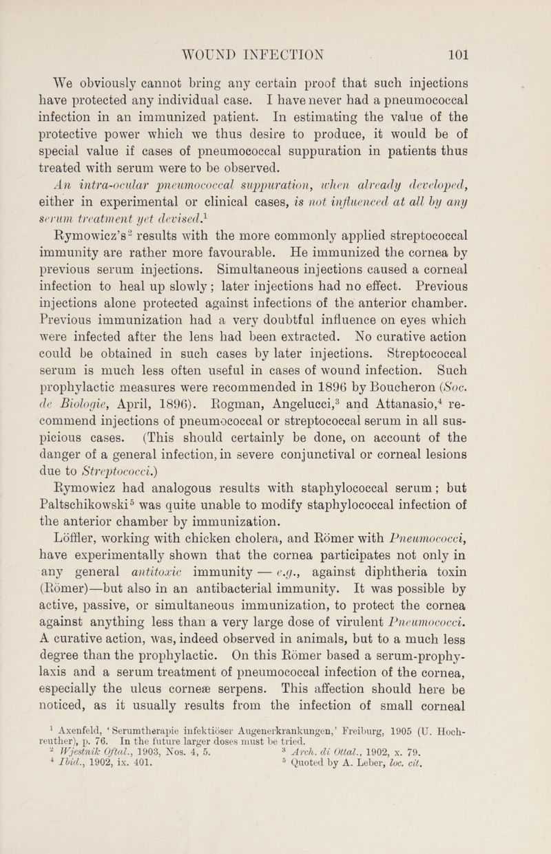 We obviously cannot bring any certain proof that such injections have protected any individual case. I have never had a pneumococcal infection in an immunized patient. In estimating the value of the protective power which we thus desire to produce, it would be of special value if cases of pneumococcal suppuration in patients thus treated with serum were to be observed. An intra-ocular pneumococcal suppuration, when already developed, either in experimental or clinical cases, is not influenced at all by any serum treatment yet devised.1 Rymowicz’s2 results with the more commonly applied streptococcal immunity are rather more favourable. He immunized the cornea by previous serum injections. Simultaneous injections caused a corneal infection to heal up slowly; later injections had no effect. Previous injections alone protected against infections of the anterior chamber. Previous immunization had a very doubtful influence on eyes which were infected after the lens had been extracted. No curative action could be obtained in such cases by later injections. Streptococcal serum is much less often useful in cases of wound infection. Such prophylactic measures were recommended in 1896 by Boucheron (Soc. de Biologie, April, 1896). Eogman, Angelucci,3 and Attanasio,4 re¬ commend injections of pneumococcal or streptococcal serum in all sus¬ picious cases. (This should certainly be done, on account of the danger of a general infection, in severe conjunctival or corneal lesions due to Streptococci.) Rymowicz had analogous results with staphylococcal serum; but Paltschikowski5 was quite unable to modify staphylococcal infection of the anterior chamber by immunization. Löffler, working with chicken cholera, and Römer with Pneumococci, have experimentally shown that the cornea participates not only in any general antitoxic immunity — e.g., against diphtheria toxin (Römer)—but also in an antibacterial immunity. It was possible by active, passive, or simultaneous immunization, to protect the cornea against anything less than a very large dose of virulent Pneumococci. A curative action, was, indeed observed in animals, but to a much less degree than the prophylactic. On this Römer based a serum-prophy¬ laxis and a serum treatment of pneumococcal infection of the cornea, especially the ulcus corneae serpens. This affection should here be noticed, as it usually results from the infection of small corneal 1 Axenfeld, ‘Serumtherapie infektiöser Augenerkrankungen,’ Freiburg, 1905 (U. Hoch- reuther), p. 76. In the future larger doses must be tried. 2 Wjestnik Oftal., 1903, Nos. 4, 5. 3 Arch, cli Ottal., 1902, x. 79. 4 Ibid., 1902, ix. 401. 6 Quoted by A. Leber, loc. cit.