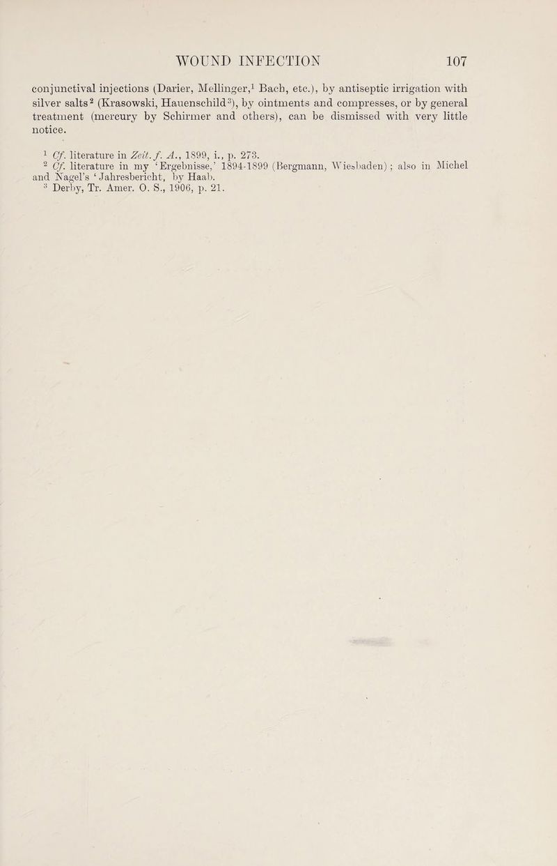conjunctival injections (Darier, Mellinger,1 Bach, etc.), by antiseptic irrigation with silver salts2 (Krasowski, Hauenschild3), by ointments and compresses, or by general treatment (mercury by Schirmer and others), can be dismissed with very little notice. 1 Cf. literature in Zeit.f. A., 1S99, i., p. 273. 2 Cf. literature in my ‘Ergebnisse,’ 1894-1899 (Bergmann, Wiesbaden) ; also in Micliel and Nagel’s ‘Jahresbericht, by Haab. 3 Derby, Tr. Amer. 0. S., 1906, p. 21.