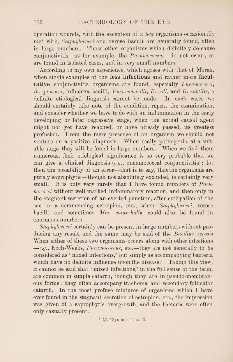 operation wounds, with the exception of a few organisms occasionally met with, Staphylococci and xerose bacilli are generally found, often in large numbers. Those other organisms which definitely do cause conjunctivitis—as for example, the Pneumococcus—do not occur, or are found in isolated cases, and in very small numbers. According to my own experience, which agrees with that of Morax, when single examples of the less infectious and rather more facul¬ tative conjunctivitis organisms are found, especially Pneumococci, Streptococci, influenza bacilli, Pneumobacilli, B. coli, and B. subtilis, a definite etiological diagnosis cannot be made. In such cases we should certainly take note of the condition, repeat the examination, and consider whether we have to do with an inflammation in the early developing or later regressive stage, when the actual causal agent might not yet have reached, or have already passed, its greatest profusion. From the mere presence of an organism we should not venture on a positive diagnosis. When really pathogenic, at a suit¬ able stage they will be found in large numbers. W7hen we find them numerous, their etiological significance is so very probable that we can give a clinical diagnosis (e.g., pneumococcal conjunctivitis); for then the possibility of an error—that is to say, that the organisms are purely saprophytic—though not absolutely excluded, is certainly very small. It is only very rarely that I have found numbers of Pneu¬ mococci without well-marked inflammatory reaction, and then only in the stagnant secretion of an everted punctum, after extirpation of the sac or a commencing ectropion, etc., when Staphylococci, xerose bacilli, and sometimes Mic. catarrhalis, could also be found in enormous numbers. Staphylococci certainly can be present in large numbers without pro¬ ducing any result, and the same may be said of the Bacillus xerosis When either of these two organisms occurs along with other infections —e.g., Koch-Weeks, Pneumococcus, etc.—they are not generally to be considered as 4 mixed infections/ but simply as accompanying bacteria which have no definite influence upon the disease.1 Taking this view, it cannot be said that 4 mixed infections,’ in the full sense of the term, are common in simple catarrh, though they are in pseudo-membran¬ ous forms; they often accompany trachoma and secondary follicular catarrh. In the most profuse mixtures of organisms which I have ever found in the stagnant secretion of ectropion, etc., the impression was given of a saprophytic overgrowth, and the bacteria were often only casually present. 1 Cf. ‘Symbiosis,’ p. 43.