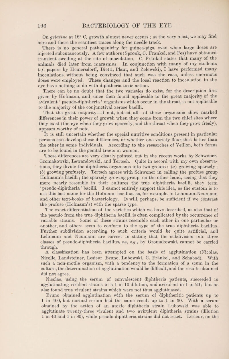 On gelatine at 18° C. growth almost never occurs ; at the very most, we may find here and there the scantiest traces along the needle track. There is no general pathogenicity for guinea-pigs, even when large doses are injected subcutaneously. A few authors (Spronk, C. Frankel, and Fes) have obtained transient swelling at the site of inoculation. C. Frankel states that many of the animals died later from marasmus. In conjunction with many of my students (cf. papers by Heinersdorff, Bietti, Plaut, and Zelewski), I have performed many inoculations without being convinced that such was the case, unless enormous doses were employed. These changes and the local reaction to inoculation in the eye have nothing to do with diphtheria toxic action. There can be no doubt that the two varieties do exist, for the description first given by Hofmann, and since then found applicable to the great majority of the avirulent ‘ pseudo-diphtheria ’ organisms which occur in the throat, is not applicable to the majority of the conjunctival xerose bacilli. That the great majority—if not, indeed, all—of these organisms show marked differences in their power of growth when they come from the two chief sites where they exist (the eye when they grow sparsely, and the throat when they grow freely), appears worthy of note. It is still uncertain whether the special nutritive conditions present in particular persons can develop these differences, or whether one variety flourishes better than the other in some individuals. According to the researches of Yeillon, both forms are to be found in the genital tracts in women. These differences are very clearly pointed out in the recent works by Schwoner, Gromakowski, Lewandowski, and Tertsch. Quite in accord with my own observa¬ tions, they divide the diphtheria organisms into two groups : (a) growing sparsely ; (b) growing profusely. Tertsch agrees with Schwoner in calling the profuse group Hofmann’s bacilli; the sparsely growing group, on the other hand, seeing that they more nearly resemble in their cultures the true diphtheria bacilli, they term 1 pseudo-diphtheria ’ bacilli. I cannot entirely support this idea, as the custom is to use this last name for the Hofmann bacillus, as, for example, in Lehmann-Neumann and other text-books of bacteriology. It will, perhaps, be sufficient if we contrast the profuse (Hofmann’s) with the sparse type. The exact differentiation of the varieties which we have described, as also that of the pseudo from the true diphtheria bacilli, is often complicated by the occurrence of variable strains. Some of these strains resemble each other in one particular or another, and others seem to conform to the type of the true diphtheria bacillus. Further subdivision according to such criteria would be quite artificial, and Lehmann and Neumann are correct in stating that the subdivision into three classes of pseudo-diphtheria bacillus, as, e.g., by Gromakowski, cannot be carried through. A classification has been attempted on the basis of agglutination (Nicolas, Nicolle, Landsteiner, Lesieur, Bruno, Lubowski, C. Frankel, and Schabad). With such a non-motile organism, with a tendency to the formation of a scum in the culture, the determination of agglutination would be difficult, and the results obtained did not agree. Nicolas, using the serum of convalescent diphtheria patients, succeeded in agglutinating virulent strains in a 1 in 10 dilution, and avirulent in 1 in 20 ; but he also found true virulent strains which were not thus agglutinated. Bruno obtained agglutination with the serum of diphtheritic patients up to 1 in 400, but normal serum had the same result up to 1 in 30. With a serum obtained by the action of an atoxic diphtheria strain Lubowski was able to agglutinate twenty-three virulent and two avirulent diphtheria strains (dilution 1 in 40 and 1 in 80), while pseudo-diphtheria strains did not react. Lesieur, on the