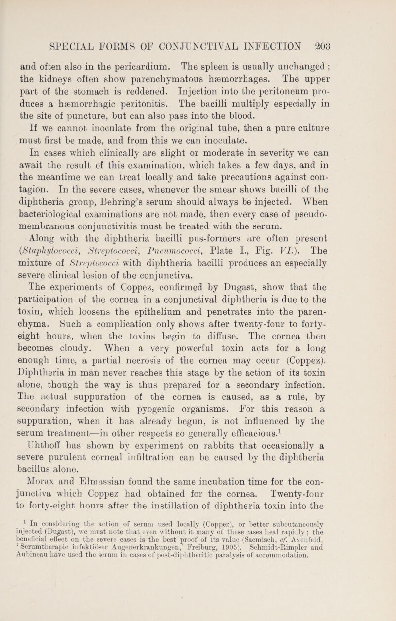 and often also in the pericardium. The spleen is usually unchanged ; the kidneys often show parenchymatous haemorrhages. The upper part of the stomach is reddened. Injection into the peritoneum pro¬ duces a haemorrhagic peritonitis. The bacilli multiply especially in the site of puncture, but can also pass into the blood. If we cannot inoculate from the original tube, then a pure culture must first be made, and from this we can inoculate. In cases which clinically are slight or moderate in severity we can await the result of this examination, which takes a few days, and in the meantime we can treat locally and take precautions against con¬ tagion. In the severe cases, whenever the smear shows bacilli of the diphtheria group, Behring’s serum should always be injected. When bacteriological examinations are not made, then every case of pseudo¬ membranous conjunctivitis must be treated with the serum. Along with the diphtheria bacilli pus-formers are often present (.Staphylococci, Streptococci, Pneumococci, Plate I., Fig. VI.). The mixture of Streptococci with diphtheria bacilli produces an especially severe clinical lesion of the conjunctiva. The experiments of Coppez, confirmed by Dugast, show that the participation of the cornea in a conjunctival diphtheria is due to the toxin, which loosens the epithelium and penetrates into the paren¬ chyma. Such a complication only shows after twenty-four to forty- eight hours, when the toxins begin to diffuse. The cornea then becomes cloudy. When a very powerful toxin acts for a long enough time, a partial necrosis of the cornea may occur (Coppez). Diphtheria in man never reaches this stage by the action of its toxin alone, though the way is thus prepared for a secondary infection. The actual suppuration of the cornea is caused, as a rule, by secondary infection with pyogenic organisms. For this reason a suppuration, when it has already begun, is not influenced by the serum treatment—in other respects so generally efficacious.1 Uhthoff has shown by experiment on rabbits that occasionally a severe purulent corneal infiltration can be caused by the diphtheria bacillus alone. Morax and Elmassian found the same incubation time for the con¬ junctiva which Coppez had obtained for the cornea. Twenty-four to forty-eight hours after the instillation of diphtheria toxin into the 1 In considering the action of serum used locally (Coppez), or better subcutaneously injected (Dugast), we must note that even without it many of these cases heal rapidly ; the beneficial effect on the severe cases is the best proof of its value (Saemisch, cf. Axenfeld, ‘Serumtherapie infektiöser Augenerkrankungen,’ Freiburg, 1905). Schmidt-Eimpler and Aubineau have used the serum in cases of post-diphtheritic paralysis of accommodation.