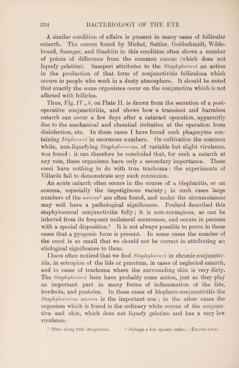 A similar condition of affairs is present in many cases of follicular catarrh. The coccus found by Michel, Sattler, Goldschmidt, Wilde- brand, Saenger, and Staehlin in this condition often shows a number of points of difference from the common coccus (which does not liquefy gelatine). Samperi attributes to the Staphylococci an action in the production of that form of conjunctivitis folliculosa which occurs in people who work in a dusty atmosphere. It should be noted that exactly the same organisms occur on the conjunctiva which is not affected with follicles. Thus, Fig. IV., h, on Plate II. is drawn from the secretion of a post¬ operative conjunctivitis, and shows how a transient and harmless catarrh can occur a few days after a cataract operation, apparently due to the mechanical and chemical irritation at the operation from disinfection, etc. In these cases I have found such phagocytes con¬ taining Diplococci in enormous numbers. On cultivation the common white, non-liquefying Staphylococcus, of variable but slight virulence, was found ; it can therefore be concluded that, for such a catarrh at any rate, these organisms have only a secondary importance. These cocci have nothing to do with true trachoma ; the experiments of Villards fail to demonstrate any such connexion. An acute catarrh often occurs in the course of a blepharitis, or an eczema, especially the impetiginous variety; in such cases large numbers of the aureus1 are often found, and under the circumstances may well have a pathological significance. Poulard described this staphylococcal conjunctivitis fully; it is non-contagious, as can be inferred from its frequent unilateral occurrence, and occurs in persons with a special disposition.2 It is not always possible to prove in these cases that a pyogenic form is present. In some cases the number of the cocci is so small that we should not be correct in attributing an etiological significance to them. I have often noticed that we find Staphylococci in chronic conjunctiv¬ itis, in ectropion of the lids or punctum, in cases of neglected catarrh, and in cases of trachoma where the surrounding skin is very dirty. The Staphylococci here have probably some action, just as they play an important part in many forms of inflammation of the lids, hordeola, and pustules. In these cases of blepharo-conjunctivitis the Staphylococcus aureus is the important one ; in the other cases the organism which is found is the ordinary white coccus of the conjunc¬ tiva and skin, which does not liquefy gelatine and has a very low virulence. 1 Often along with Strejotococci. 2 Perhaps a low opsonic index.—Translator.