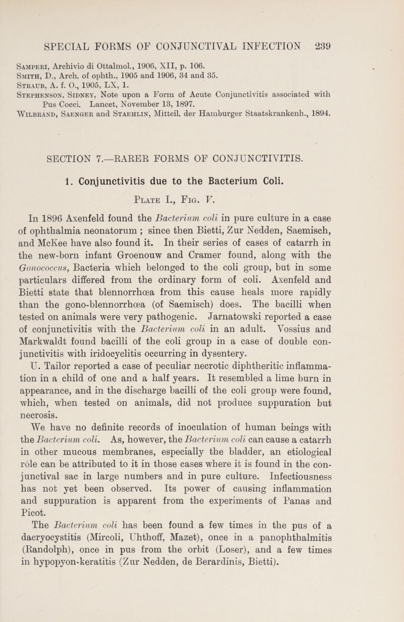 Samperi, Archivio di Ottalmol., 1906, XII, p. 106. Smith, D., Arch, of ophth., 1905 and 1906, 34 and 35. Straub, A. f. 0., 1905, LX, 1. Stephenson, Sidney, Note upon a Form of Acute Conjunctivitis associated with Pus Cocci. Lancet, November 13, 1897. Wilbrand, Saenger and Staehlin, Mitteil, der Hamburger Staatskrankenh., 1894. SECTION 7.—BARER FORMS OF CONJUNCTIVITIS. 1. Conjunctivitis due to the Bacterium Coli. Plate I., Fig. V. In 1896 Axenfeld found the Bacterium coli in pure culture in a case of ophthalmia neonatorum ; since then Bietti, Zur Nedden, Saemisch, and McKee have also found it. In their series of cases of catarrh in the new-born infant Groenouw and Cramer found, along with the Gonococcus, Bacteria which belonged to the coli group, but in some particulars differed from the ordinary form of coli. Axenfeld and Bietti state that blennorrhcea from this cause heals more rapidly than the gono-blennorrhoea (of Saemisch) does. The bacilli when tested on animals were very pathogenic. Jarnatowski reported a case of conjunctivitis with the Bacterium coli in an adult. Vossius and Markwaldt found bacilli of the coli group in a case of double con¬ junctivitis with iridocyclitis occurring in dysentery. U. Tailor reported a case of peculiar necrotic diphtheritic inflamma¬ tion in a child of one and a half years. It resembled a lime burn in appearance, and in the discharge bacilli of the coli group were found, which, when tested on animals, did not produce suppuration but necrosis. We have no definite records of inoculation of human beings with the Bacterium coli. As, however, the Bacterium coli can cause a catarrh in other mucous membranes, especially the bladder, an etiological role can be attributed to it in those cases where it is found in the con¬ junctival sac in large numbers and in pure culture. Infectiousness has not yet been observed. Its power of causing inflammation and suppuration is apparent from the experiments of Panas and Picot. The Bacterium coli has been found a few times in the pus of a dacryocystitis (Mircoli, Uhthoff, Mazet), once in a panophthalmitis (Randolph), once in pus from the orbit (Loser), and a few times in hypopyon-keratitis (Zur Nedden, de Berardinis, Bietti).