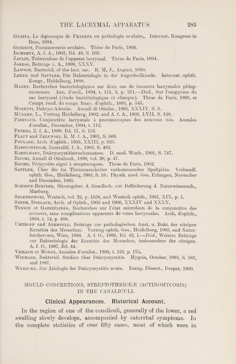 Guaita, Le diplocoque de Frankel en pathologie oculaire. Internat. Kongress in Rom, 1894. Guignot, Pnenmococcie oculaire. These de Paris, 1904. Ischreyt, A. f. A., 1908, Bd. 49, S. 102. Jaulin, Tuberculose de l’apparat lacrymal. These de Paris, 1894. Joerss, Beiträge z. A., 1898, XXXV. Lawson, Bacteriol. of the lacr. sac. B. M. J., August, 1898. Leber und Sattler, Die Bakteriologie in der Augenheilkunde. Internat, ophth. Kongr., Heidelberg, 1888. Mazet, Recherches bacteriologiques sur deux cas de tumeurs lacrymales plileg- moneuses. Ann. d’ocul., 1894, t. 111, 3, p. 211.—Ibid., Sur l’empyeme du sac lacrymal (etude bacteriologique et clinique). These de Paris, 1895, et Compt. rend, du congr. franc, d’ophth., 1895, p. 545. Moretti, Dakryo-Adenite. Annali di Ottalm., 1905, XXXIV, S. 3. Müller, L., Vortrag Heidelberg, 1902, and A. f. A., 1903, LVII, S. 138. Parinaud, Conjonctive lacrymale ä pneumocoques des nouveau nes. Annales d’oculist., December, 1894, t. 112. Peters, Z. f. A., 1899, Bd. II, S. 152. Plaut and Zelewski, K. M. f. A., 1901, S. 869. Poulard, Arch, d’ophth., 1903, XXIII, p. 625. Rabinowitsch, Zentralbl. f. A., 1903, S. 482. Raehlmann, Dakryocystitistrachomatose. D. med. Woch., 1901, S. 747. Ricchi, Annali di Ottalmol., 1899, vol. 28, p. 47. Roche, Pericystite aigue ä streptocoques. These de Paris, 1902. Sattler, Uber die im Thränensackeiter vorkommenden Spaltpilze. Verhandl. ophth. Ges., Heidelberg, 1885, S. 18; Physik, med. Ges. Erlangen, November and December, 1885. Schmidt-Rimpler, Sitzungsber. d. Gesellsch. zur Beförderung d. Naturwissensch., Marburg. Selenkowski, Wratsch, vol. 22, p. 1358, and Westnik ophth., 1901, XIX, p. 1. Smith, Dorland, Arch, of Ophth., 1905 and 1906, XXXIV and XXXV. Terson et Gabrielides, Recherches sur l’etat microbien de la conjonctive des ozeneux, sans complications apparents de voies lacrymales. Arch, d’ophth., 1894, t. 14, p. 488. Uhthoff und Axenfeld, Beiträge zur pathologischen Anat. u. Bakt. der eitrigen Keratitis des Menschen. Vortrag ophth. Ges., Heidelberg, 1895, and Natur - forchervers, Wien, 1894. A. f. O., 1896, Bd. 42, 1.—Ibid., Weitere Beiträge zur Bakteriologie der Keratitis des Menschen, insbesondere der eitrigen. A. f. O., 1897, Bd. 44. Veillon et Morax, Annales d’oculist., 1900, t. 123, p. 175. Widmark, Bakteriol. Studien über Dakryocystitis. Hygeia, October, 1895, S. 581, and. 1887. Werncke, Zur Ätiologie der Dakryocystitis acuta. Inaug. Dissert., Dorpat, 1900. MOULD CONCRETIONS, STREPTOTHRICEyE (ACTINOMYCOSIS) IN THE CANALICULI. Clinical Appearances. Historical Account. In the region of one of the canaliculi, generally of the lower, a red swelling slowly develops, accompanied by catarrhal symptoms. In the complete statistics of over fifty cases, most of which were in