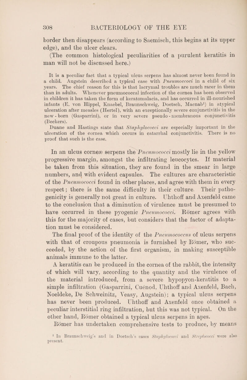 border then disappears (according to Saemisch, this begins at its upper edge), and the ulcer clears. (The common histological peculiarities of a purulent keratitis in man will not be discussed here.) It is a peculiar fact that a typical ulcus serpens has almost never been found in a child. Augstein described a typical case with Pneumoccoci in a child of six years. The chief reason for this is that lacrymal troubles are much rarer in them than in adults. Whenever pneumococcal infection of the cornea has been observed in children it has taken the form of keratomalacia, and has occurred in ill-nourished infants (E. von Hippel, Knaebel, Braunschweig, Doetsch., Macnab1) in atypical ulceration after measles (Hertel), with an exceptionally severe conjunctivitis in the new-born (Gasparrini), or in very severe pseudo - membranous conjunctivitis (Beckers). Duane and Hastings state that Staphylococci are especially important in the ulceration of the cornea which occurs in catarrhal conjunctivitis. There is no proof that such is the case. In an ulcus corneas serpens the Pneumococci mostly lie in the yellow progressive margin, amongst the infiltrating leucocytes. If material be taken from this situation, they are found in the smear in large numbers, and with evident capsules. The cultures are characteristic of the Pneumococci found in other places, and agree with them in every respect; there is the same difficulty in their culture. Their patho¬ genicity is generally not great in culture. Uhthoff and Axenfeld came to the conclusion that a diminution of virulence must be presumed to have occurred in these pyogenic Pneumococci. Römer agrees with this for the majority of cases, but considers that the factor of adapta¬ tion must be considered. The final proof of the identity of the Pneumococcus of ulcus serpens with that of croupous pneumonia is furnished by Römer, who suc¬ ceeded, by the action of the first organism, in making susceptible animals immune to the latter. A keratitis can be produced in the cornea of the rabbit, the intensity of which will vary, according to the quantity and the virulence of the material introduced, from a severe hypopyon-keratitis to a simple infiltration (Gasparrini, Cuenod, Uhthoff and Axenfeld, Bach, Noeldeke, De Schweinitz, Yeasy, Augstein); a typical ulcus serpens has never been produced. Uhthoff and Axenfeld once obtained a peculiar interstitial ring infiltration, but this was not typical. On the other hand, Römer obtained a typical ulcus serpens in apes. Römer has undertaken comprehensive tests to produce, by means 1 In Braunschweig's and in Doetsch’s cases Staphylococci and Streptococci were also present.