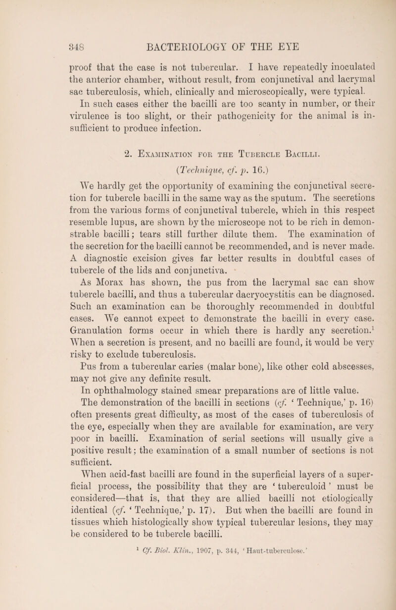 proof that the case is not tubercular. I have repeatedly inoculated the anterior chamber, without result, from conjunctival and lacrymal sac tuberculosis, which, clinically and microscopically, were typical. In such cases either the bacilli are too scanty in number, or their virulence is too slight, or their pathogenicity for the animal is in¬ sufficient to produce infection. 2. Examination foe the Tubercle Bacilli. (Technique, cf. p. 16.) We hardly get the opportunity of examining the conjunctival secre¬ tion for tubercle bacilli in the same way as the sputum. The secretions from the various forms of conjunctival tubercle, which in this respect resemble lupus, are shown by the microscope not to be rich in demon¬ strable bacilli; tears still further dilute them. The examination of the secretion for the bacilli cannot be recommended, and is never made. A diagnostic excision gives far better results in doubtful cases of tubercle of the lids and conjunctiva. As Morax has shown, the pus from the lacrymal sac can show tubercle bacilli, and thus a tubercular dacryocystitis can be diagnosed. Such an examination can be thoroughly recommended in doubtful cases. We cannot expect to demonstrate the bacilli in every case. Granulation forms occur in which there is hardly any secretion.1 When a secretion is present, and no bacilli are found, it would be very risky to exclude tuberculosis. Pus from a tubercular caries (malar bone), like other cold abscesses, may not give any definite result. In ophthalmology stained smear preparations are of little value. The demonstration of the bacilli in sections (cf ‘ Technique,’ p. 16) often presents great difficulty, as most of the cases of tuberculosis of the eye, especially when they are available for examination, are very poor in bacilli. Examination of serial sections will usually give a positive result; the examination of a small number of sections is not sufficient. When acid-fast bacilli are found in the superficial layers of a super¬ ficial process, the possibility that they are * tuberculoid ’ must be considered—that is, that they are allied bacilli not etiologically identical (cf. ‘ Technique,’ p. 17). But when the bacilli are found in tissues which histologically show typical tubercular lesions, they may be considered to be tubercle bacilli. 1 Cf. Biol. Klin., 1907, p. 344, ‘ Haut-tubercnlose.’