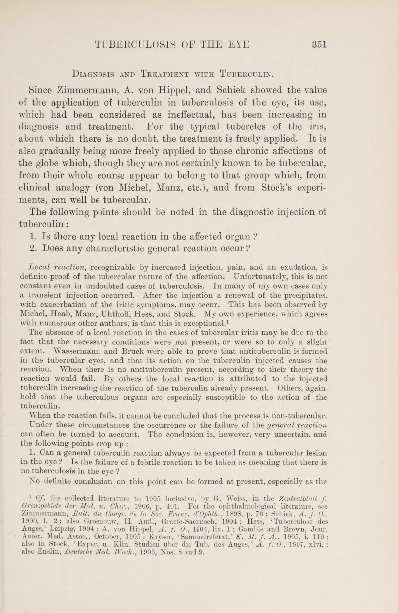 Diagnosis and Treatment with Tuberculin. Since Zimmermann, A. von Hippel, and Schiek showed the value of the application of tuberculin in tuberculosis of the eye, its use, which had been considered as ineffectual, has been increasing in diagnosis and treatment. For the typical tubercles of the iris, about which there is no doubt, the treatment is freely applied. It is also gradually being more freely applied to those chronic affections of the globe which, though they are not certainly known to be tubercular, from their whole course appear to belong to that group which, from clinical analogy (von Michel, Manz, etc.), and from Stock’s experi¬ ments, can well be tubercular. The following points should be noted in the diagnostic injection of tuberculin: 1. Is there any local reaction in the affected organ ? 2. Does any characteristic general reaction occur ? Local reaction, recognizable by increased injection, pain, and an exudation, is definite proof of the tubercular nature of the affection. Unfortunately, this is not constant even in undoubted cases of tuberculosis. In many of my own cases only a transient injection occurred. After the injection a renewal of the precipitates, with exacerbation of the iritic symptoms, may occur. This has been observed by Michel, Haab, Manz, Uhthoff, Hess, and Stock. My own experience, which agrees with numerous other authors, is that this is exceptional.1 The absence of a local reaction in the cases of tubercular iritis may be due to the fact that the necessary conditions were not present, or were so to only a slight extent. Wassermann and Bruck were able to prove that antituberculin is formed in the tubercular eyes, and that its action on the tuberculin injected causes the reaction. When there is no antituberculin present, according to their theory the reaction would fail. By others the local reaction is attributed to the injected tuberculin increasing the reaction of the tuberculin already present. Others, again, hold that the tuberculous organs are especially susceptible to the action of the tuberculin. When the reaction fails, it cannot be concluded that the process is non-tubercular. Under these circumstances the occurrence or the failure of the general reaction can often be turned to account. The conclusion is, however, very uncertain, and the following points crop up : 1. Can a general tuberculin reaction always be expected from a tubercular lesion in the eye ? Is the failure of a febrile reaction to be taken as meaning that there is no tuberculosis in the eye ? No definite conclusion on this point can be formed at present, especially as the ] Cf. the collected literature to 1905 inclusive, by G. Weiss, in the Zentralblatt f. Grenzgebiete der Med. u. Chir., 1906, p. 401. For the ophthalmological literature, see Zimmermann, Bull, du Congr. de la Soc. Franc. d’Ophth., 1898, p. 70; Schiek, A. f. 0., 1900, 1. 2; also Groenouw, II. Aufh, Graefe-Saemisch, 1904; Hess, ‘Tuberculose des Auges,’ Leipzig, 1904 ; A. von Hippel, A. f. O., 1904, lix. 1 ; Gamble and Brown, Jour. Amer. Med. Assoc., October, 1905; Kayser, ‘ Sammelreferat,’ K. M. f. A.. 1905, i. 119; also in Stock, ‘Exper. u. Klin. Studien über die Tub. des Auges,’ A. f. 0., 1807, xlvi. ; also Enslin, Deutsche Med. Woch., 1903, Nos. 8 and 9.