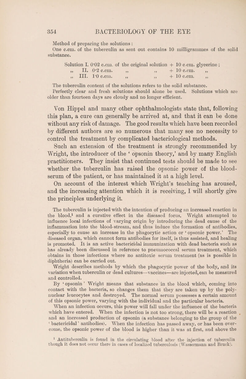 Method of preparing the solutions : One c.cm. of the tuberculin as sent out contains 10 milligrammes of the solid substance. Solution I. 0'02 c.cm. of the original solution + 10 c.cm. glycerine ; „ II. 0*2 c.cm. ,, ,, + 10 c.cm. ,, „ III. l'O c.cm. ,, ,, -f 10 c.cm. ,, The tuberculin content of the solutions refers to the solid substance. Perfectly clear and fresh solutions should alone be used. Solutions which are older than fourteen days are cloudy and no longer efficient. Yon Hippel and many other ophthalmologists state that, following this plan, a cure can generally be arrived at, and that it can be done without any risk of damage. The good results which have been recorded by different authors are so numerous that many see no necessity to control the treatment by complicated bacteriological methods. Such an extension of the treatment is strongly recommended by Wright, the introducer of the 4 opsonin theory,’ and by many English practitioners. They insist that continued tests should be made to see whether the tuberculin has raised the opsonic power of the blood- serum of the patient, or has maintained it at a high level. On account of the interest which Wright’s teaching has aroused, and the increasing attention which it is receiving, I will shortly give the principles underlying it. The tuberculin is injected with the intention of producing an increased reaction in the blood,1 and a curative effect in the diseased focus. Wright attempted to influence local infections of varying origin by introducing the dead cause of the inflammation into the blood-stream, and thus induce the formation of antibodies, especially to cause an increase in the phagocytic action or ‘ opsonic power.’ The diseased organ, which cannot form antibodies for itself, is thus assisted, and healing is promoted. It is an active bactericidal immunization with dead bacteria such as has already been discussed in reference to pneumococcal serum treatment, which obtains in those infections where no antitoxic serum treatment (as is possible in diphtheria) can be carried out. Wright describes methods by which the phagocytic power of the body, and its variation when tuberculin or dead cultures—vaccines—are injected, can be measured and controlled. By ‘ opsonin ’ Wright means that substance in the blood which, coming into contact with the bacteria, so changes them that they are taken up by the poly¬ nuclear leucocytes and destroyed. The normal serum possesses a certain amount of this opsonic power, varying with the individual and the particular bacteria. When an infection occurs, this power will fall under the influence of the bacteria which have entered. When the infection is not too strong, there will be a reaction t and an increased production of opsonin (a substance belonging to the group of the ‘ bactericidal’ antibodies). AYhen the infection has passed away, or has been over¬ come, the opsonic power of the blood is higher than it was at first, and above the 1 Antituberculin is found in tlie circulating blood after the injection of tuberculin though it does not occur there in cases of localized tuberculosis (Wassermann and Bruck).