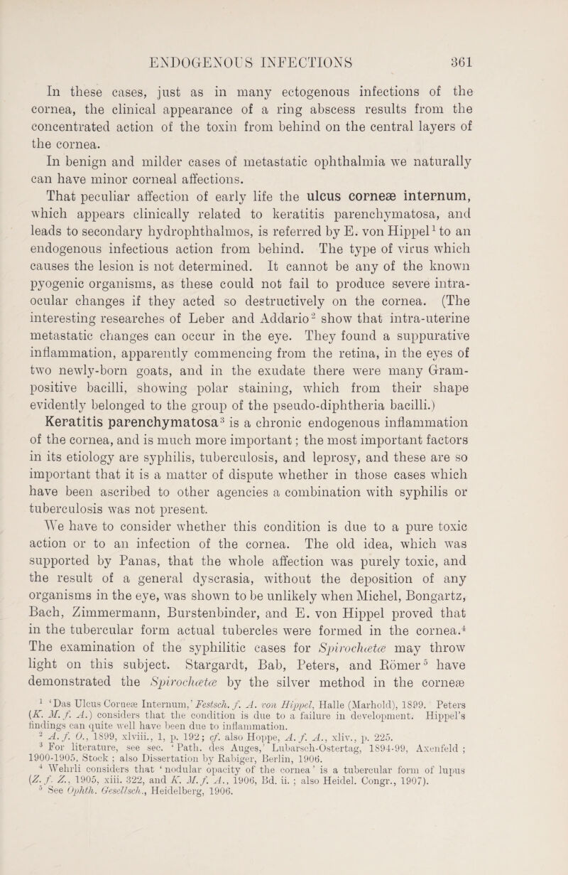 In these cases, just as in many ectogenous infections of the cornea, the clinical appearance of a ring abscess results from the concentrated action of the toxin from behind on the central layers of the cornea. In benign and milder cases of metastatic ophthalmia we naturally can have minor corneal affections. That peculiar affection of early life the ulcus corneae internum, which appears clinically related to keratitis parenchymatosa, and leads to secondary hydrophthalmos, is referred by E. von Hippel1 to an endogenous infectious action from behind. The type of vims which causes the lesion is not determined. It cannot be any of the known pyogenic organisms, as these could not fail to produce severe intra¬ ocular changes if they acted so destructively on the cornea. (The interesting researches of Leber and Addario2 show that intra-uterine metastatic changes can occur in the eye. They found a suppurative inflammation, apparently commencing from the retina, in the eyes of two newly-born goats, and in the exudate there were many Gram¬ positive bacilli, showing polar staining, which from their shape evidently belonged to the group of the pseudo-diphtheria bacilli.) Keratitis parenchymatosa3 is a chronic endogenous inflammation of the cornea, and is much more important; the most important factors in its etiology are syphilis, tuberculosis, and leprosy, and these are so important that it is a matter of dispute whether in those cases which have been ascribed to other agencies a combination with syphilis or tuberculosis was not present. W e have to consider whether this condition is due to a pure toxic action or to an infection of the cornea. The old idea, which was supported by Panas, that the whole affection was purely toxic, and the result of a general dyscrasia, without the deposition of any organisms in the eye, was shown to be unlikely when Michel, Bongartz, Bach, Zimmermann, Bürstenbinder, and E. von Hippel proved that in the tubercular form actual tubercles were formed in the cornea.4 The examination of the syphilitic cases for Spirocluetce may throw light on this subject. Stargardt, Bab, Peters, and Körner5 have demonstrated the Spirochcetce by the silver method in the cornese 1 ‘Das Ulcus Cornese InternumFestseh. f. A. von Hippel, Halle (Marholcl), 1899. Peters {K. M. f. A.) considers that the condition is due to a failure in development. Hippel’s findings can quite well have been due to inflammation. 2 A. f. 0., 1899, xlviii., 1, p. 192; cf. also Hoppe, A. f. A., xliv., p. 225. 3 For literature, see sec. ‘ Path, des Auges,’ Lubarsch-Ostertag, 1894-99, Axenfeld ; 1900-1905, Stock ; also Dissertation by Rabiger, Berlin, 1906. 4 Wehrli considers that ‘nodular opacity of the cornea’ is a tubercular form of lupus [Z. f. Z., 1905, xiii. 322, and K. M. f. A., 1906, Bd. ii. ; also Heidel. Congr., 1907). 0 See Ophth. Gesellsch., Heidelberg, 1906.