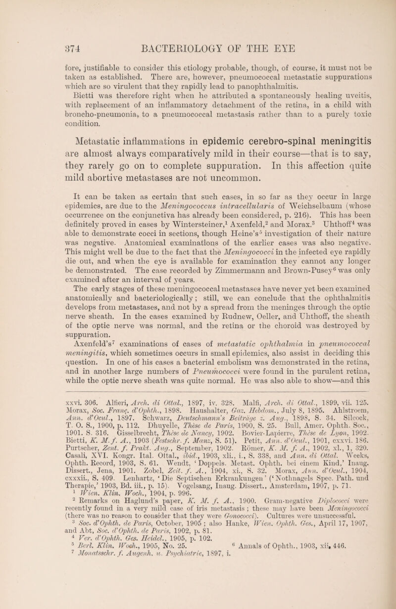 fore, justifiable to consider this etiology probable^ though, of course, it must not be taken as established. There are, however, pneumococcal metastatic suppurations which are so virulent that they rapidly lead to panophthalmitis. Bietti was therefore right when he attributed a spontaneously healing uveitis, with replacement of an inflammatory detachment of the retina, in a child with broncho-pneumonia, to a pneumococcal metastasis rather than to a purely toxic condition. Metastatic inflammations in epidemic cerebro-spinal meningitis are almost always comparatively mild in their course—that is to say, they rarely go on to complete suppuration. In this affection quite mild abortive metastases are not uncommon. It can be taken as certain that such cases, in so far as they occur in large epidemics, are due to the Meningococcus intracellular is of Weichselbaum (whose occurrence on the conjunctiva has already been considered, p. 216). This has been definitely proved in cases by Wintersteiner,* 1 Axenfeld,2 and Morax.3 Uhthoff4 was able to demonstrate cocci in sections, though Heine’s5 investigation of their nature was negative. Anatomical examinations of the earlier cases was also negative. This might well be due to the fact that the Meningococci in the infected eye rapidly die out, and when the eye is available for examination they cannot any longer be demonstrated. The case recorded by Zimmermann and Brown-Pusey6 was only examined after an interval of years. The early stages of these meningococcal metastases have never yet been examined anatomically and bacteriologically ; still, we can conclude that the ophthalmitis develops from metastases, and not by a spread from the meninges through the optic nerve sheath. In the cases examined by Rudnew, Oeller, and Uhthoff, the sheath of the optic nerve was normal, and the retina or the choroid was destroyed by suppuration. Axenfeld’s7 examinations of cases of metastatic ophthalmia in pneumococcal meningitis, which sometimes occurs in small epidemics, also assist in deciding this question. In one of his cases a bacterial embolism was demonstrated in the retina, and in another large numbers of Pneumococci were found in the purulent retina, while the optic nerve sheath was quite normal. He was also able to show—and this xxvi. 306. Alfieri, Arcli. cli Ottccl., 1897, iv. 328. Malfi, Arch, cli Ottal., 1899, vii. 125. Morax, Soc. Prang. cV Ophth., 1898. Haushalter, Gaz. Hebclom., July 8, 1895. Ahlstroem, Ann. cVOcul., 1897. Schwarz, Pcutschmann s Beiträge z. Aug., 1898, S. 34. Silcock, T. 0. S., 1900, p. 112. Dhuyelle, These de Paris, 1900, S. 25. Bull, Amer. Ophth. Soc., 1901. S. 316. Gisselbrecht, These de Nancy, 1902. Bovier-Lapierre, These de Lyon, 1902. Bietti, K. M.f. A., 1903 (Festschr. f. Manz, S. 51). Petit, Ann. cVOcicl., 1901, exxvi. 186. Purtscher, Zent. f. Prakt. Aug., September, 1902. Römer, K. M. f. A., 1902, xl., 1, 320. Casali, XVI. Kongr. Ital. Oltal., ibid., 1903, xli., i., S. 338, and Ann. cli Ottccl. Weeks, Ophth. Record, 1903, S. 61. Wendt, ‘ Doppels. Metast. Ophth. bei einem Kind,’ Inaug. Dissert., Jena, 1901. Zobel, Zeit. f. A., 1904, xi., S. 32. Morax, Ann. d’Ocul., 1904, cxxxii., S. 409. Lenhartz, ‘Die Septischen Erkrankungen’ (‘Nothnagels Spec. Path, und Therapie,’ 1903, Bd. iii., p. 15). Vogelsang, Inaug. Dissert., Amsterdam, 1907, p. 71. 1 Wien. Klin. Woch., 1904, p. 996. 2 Remarks on Haglund’s paper, K. M. f. A., 1900. Gram-negative Diplococci were recently found in a very mild case of iris metastasis ; these may have been Meningococci (there was no reason to consider that they were Gonococci). Cultures were unsuccessful. 3 Soc. d’’Ophth. cle Paris, October, 1905 ; also Hanke, Wien. Ophth. Ges., April 17, 1907, and Abt, Soc. cVOphth. cle Paris, 1902, p. 81. 4 Ver. cV Ophth. Ges. Heidel., 1905, p. 102. 5 Berl. Klin. Woch., 1905, No. 25. 6 Annals of Ophth., 1903, xii, 446. 7 Moncitsschr. f. Augenh. u. Psychiatrie, 1897, i.