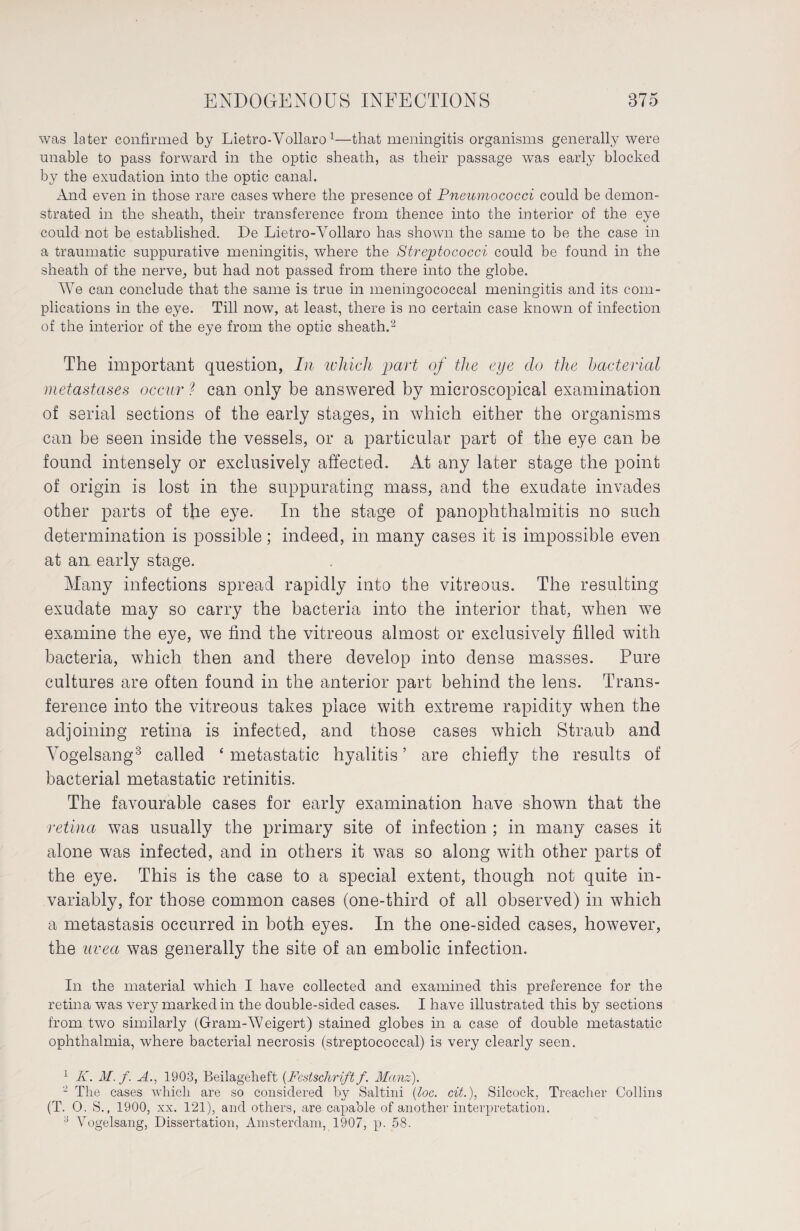 was later confirmed by Lietro-Vollaro 1—that meningitis organisms generally were unable to pass forward in the optic sheath, as their passage was early blocked by the exudation into the optic canal. And even in those rare cases where the presence of Pneumococci could be demon¬ strated in the sheath, their transference from thence into the interior of the eye could not be established. De Lietro-Vollaro has shown the same to be the case in a traumatic suppurative meningitis, where the Streptococci could be found in the sheath of the nerve, but had not passed from there into the globe. We can conclude that the same is true in meningococcal meningitis and its com¬ plications in the eye. Till now, at least, there is no certain case known of infection of the interior of the eye from the optic sheath.2 The important question, In which part of the eye clo the bacterial metastases occur ? can only be answered by microscopical examination of serial sections of the early stages, in which either the organisms can be seen inside the vessels, or a particular part of the eye can be found intensely or exclusively affected. At any later stage the point of origin is lost in the suppurating mass, and the exudate invades other parts of the eye. In the stage of panophthalmitis no such determination is possible; indeed, in many cases it is impossible even at an early stage. Many infections spread rapidly into the vitreous. The resulting exudate may so carry the bacteria into the interior that, when we examine the eye, we find the vitreous almost or exclusively filled with bacteria, which then and there develop into dense masses. Pure cultures are often found in the anterior part behind the lens. Trans¬ ference into the vitreous takes place with extreme rapidity when the adjoining retina is infected, and those cases which Straub and Vogelsang3 called 4 metastatic hyalitis ’ are chiefly the results of bacterial metastatic retinitis. The favourable cases for early examination have shown that the retina was usually the primary site of infection ; in many cases it alone was infected, and in others it was so along with other parts of the eye. This is the case to a special extent, though not quite in¬ variably, for those common cases (one-third of all observed) in which a metastasis occurred in both eyes. In the one-sided cases, however, the uvea was generally the site of an embolic infection. In the material which I have collected and examined this preference for the retina was very marked in the double-sided cases. I have illustrated this by sections from two similarly (Gram-Weigert) stained globes in a case of double metastatic ophthalmia, where bacterial necrosis (streptococcal) is very clearly seen. 1 K. M. f. A., 1903, Beilageheft (Festschrift/. Manz). 2 The cases which are so considered by Salt-ini (loc. cit.), Silcock, Treacher Collins (T. 0. S., 1900, xx. 121), and others, are capable of another interpretation. 3 Vogelsang, Dissertation, Amsterdam, 1907, p. 58.