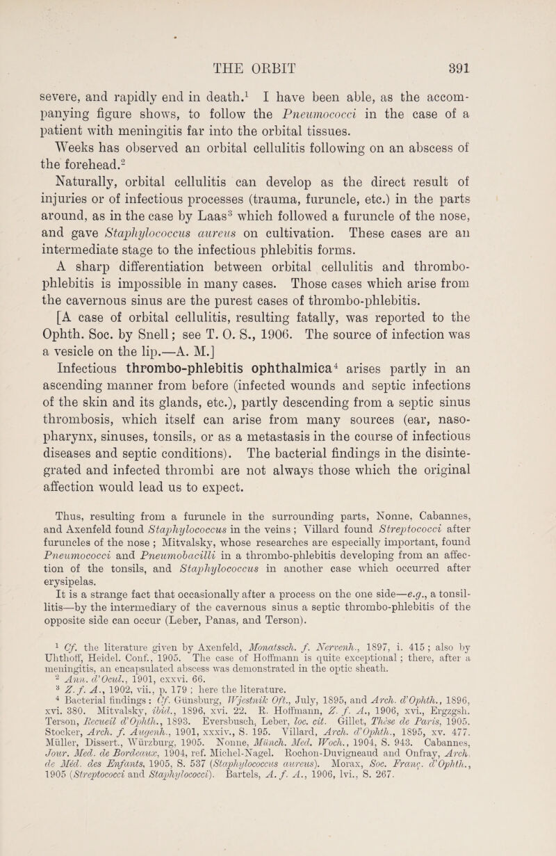 severe, and rapidly end in death.1 I have been able, as the accom¬ panying figure shows, to follow the Pneumococci in the case of a patient with meningitis far into the orbital tissues. Weeks has observed an orbital cellulitis following on an abscess of the forehead.2 Naturally, orbital cellulitis can develop as the direct result of injuries or of infectious processes (trauma, furuncle, etc.) in the parts around, as in the case by Laas3 which followed a furuncle of the nose, and gave Staphylococcus aureus on cultivation. These cases are an intermediate stage to the infectious phlebitis forms. A sharp differentiation between orbital cellulitis and thrombo¬ phlebitis is impossible in many cases. Those cases which arise from the cavernous sinus are the purest cases of thrombo-phlebitis. [A case of orbital cellulitis, resulting fatally, was reported to the Ophth. Soc. by Snell; see T. 0. S., 1906. The source of infection was a vesicle on the lip.—A. M.] Infectious thrombo-phlebitis ophthalmica4 arises partly in an ascending manner from before (infected wounds and septic infections of the skin and its glands, etc.), partly descending from a septic sinus thrombosis, which itself can arise from many sources (ear, naso¬ pharynx, sinuses, tonsils, or as a metastasis in the course of infectious diseases and septic conditions). The bacterial findings in the disinte¬ grated and infected thrombi are not always those which the original affection would lead us to expect. Thus, resulting from a furuncle in the surrounding parts, Nonne, Cabannes, and Axenfeld found Staphylococcus in the veins ; Villard found Streptococci after furuncles of the nose ; Mitvalsky, whose researches are especially important, found Pneumococci and Pneumobacilli in a thrombo-phlebitis developing from an affec¬ tion of the tonsils, and Staphylococcus in another case which occurred after erysipelas. It is a strange fact that occasionally after a process on the one side—e.g., a tonsil¬ litis—by the intermediary of the cavernous sinus a septic thrombo-phlebitis of the opposite side can occur (Leber, Panas, and Terson). 1 Cf. the literature given by Axenfeld, Monatssch. f. Nervenh., 1897, i. 415 ; also by Uhtlioff, Heidel. Conf., 1905. The case of Hoffmann is quite exceptional; there, after a meningitis, an encapsulated abscess was demonstrated in the optic sheath. 2 Ann. cl'Ocul., 1901, cxxvi. 66. 3 Z.f. A., 1902, vii., p. 179 ; here the literature. 4 Bacterial findings : Of. Günsburg, Wjestnik Oft., July, 1895, and Arch. cVOphth., 1896, xvi. 380. Mitvalsky, ibid., 1896, xvi. 22. R. Hoffmann, Z. f. A., 1906, xvi., Ergzgsh. Terson, liecueil diOphth., 1893. Eversbusch. Leber, loc. cit. Gillet, These de Paris, 1905. Stocker, Arch. f. Augenh., 1901, xxxiv., S. 195. Villard, Arch. cVOphth., 1895, xv. 477. Müller, Dissert., Würzburg, 1905. Nonne, Munch. Med. Woch., 1904, S. 943. Cabannes, Jour. Med. de Bordeaux, 1904, ref. Michel-Nagel. Rochon-Duvigneaud and Onfray, Arch de Med. des Enfants, 1905, S. 537 (Staphylococcus aureus). Morax, Soc. Franc, d’Ophth., 1905 (Streptococci and Staphylococci). Bartels, A. f. A., 1906, lvi., S. 267.