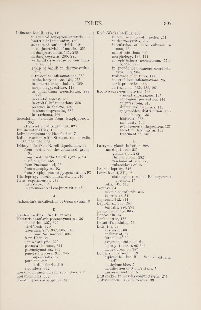 Influenza bacilli, 113, 149 in atypical hypopyon-keratitis, 306 bactericidal immunity, 150 as cause of conjunctivitis, 124 in conjunctivitis of measles, 251 in dacryo-adenitis, 131, 299 in dacryocystitis, 280, 281 as facultative cause of conjuncti¬ vitis, 111 group of bacilli in dacryocystitis. 275 intra-ocular inflammations, 369 in the lacrymal sac, 154, 277 in metastatic ophthalmia, 369 morphology, culture, 149 in ophthalmia neonatorum, 228, 229 in orbital abscess, 369 in orbital inflammations, 386 presence in the eye, 150 in sinus empyemata, 385 in trachoma, 266 Inoculation keratitis from Staphylococci, 302 after section of trigeminus, 328 Inulin-water (His), 188 Iodine-potassium iodide solution, 7 Iodine reaction with Streptothrix buccalis, 287, 288, 289, 293 Iridocyclitis, from B. coli liquefaciens, 93 from bacilli of the influenzal group, 94 from bacilli of the Subtilis group, 94 insidious, 93, 368 from Pneumococci, 93 from saprophytes, 92 from Staphylococcus pyogenes albus, 93 Iris, leprosy, maculo-anassthetic of, 346 Iritis, experimental, 379 metastatic, 372 in pneumococcal conjunctivitis, 180 J Jadassohn’s modification of Gram’s stain, 6 K Keulen bacillus. See B. xerosis Keratitis annularis parenchymatosa, 361 dendritica, 327, 329 disciformis, 329 fascicular, 257, 302, .305, 316 from Pneumococci, 304 from Hefte, 91 neuro-paralytic, 329 pannosa (leprous), 344 parenchymatosa, 361 punctata leprosa, 341, 345 superficialis, 325 purulent, 302 in diphtheria, 312 scrofulosa, 302 Kerato-conjunctivitis phlyctenulosa, 253 Keratomalacia, 305 Keratomycosis aspergillina, 315 Koeli-Weeks bacillus, 139 in conjunctivitis of measles, 251 in dacryocystitis, 282 inoculation of pure cultures in man, 134 mixed infections, 141 morphology, 139, 144 in ophthalmia neonatorum, 114, 115, 228, 229 in pseudo-membranous conjuncti¬ vitis, 113, 204 resistance of cultures, 144 in scrofulous inflammations, 257 toxic properties, 146 in trachoma, 135, 139, 261 Koch-Weeks conjunctivitis, 133 clinical appearances, 137 contagion, prevention, 144 cultures from, 141 differential diagnosis, 148 geographical distribution, epi¬ demiology, 135 historical, 133 immunity, 146 pathogenicity, disposition, 137 secretion, findings in, 139 treatment of, 146 L Lacrymal gland, infection, 298 sac, diphtheria, 281 glanders of, 282 rhinoscleroma, 282 trachoma of, 269, 276 tuberculosis of, 276 Lens in leprosy, 346 Lepra bacilli, 341, 362 staining in sections, Baumgarten’s method, 17 cells, 342, 346 Leprosy, 341 maculo-amesthetic, 345 tubercular, 341 Leproma, 342, 344 Leptothrix, 286, 293 buccalis, 286, 294 Leucsemia, acute, 365 Leucocidin, 37 Leukonostoc, 186 Levaditi’s staining, 18 Lids, the, 49 abscess of, 60 anthrax of, 64 furuncle of. 59 gangrene, senile, of, 64 leprosy, tuberosa of, 343 ulcus durum of, 357 Löffler’s blood-serum, 19 diphtheria bacilli. See diphtheria bacilli methylene blue, 5 modification of Gram’s stain, 7 universal method, 5 Luftkokken in measles conjunctivitis, 251 Luftstäbchen. See B. xerosis, 33