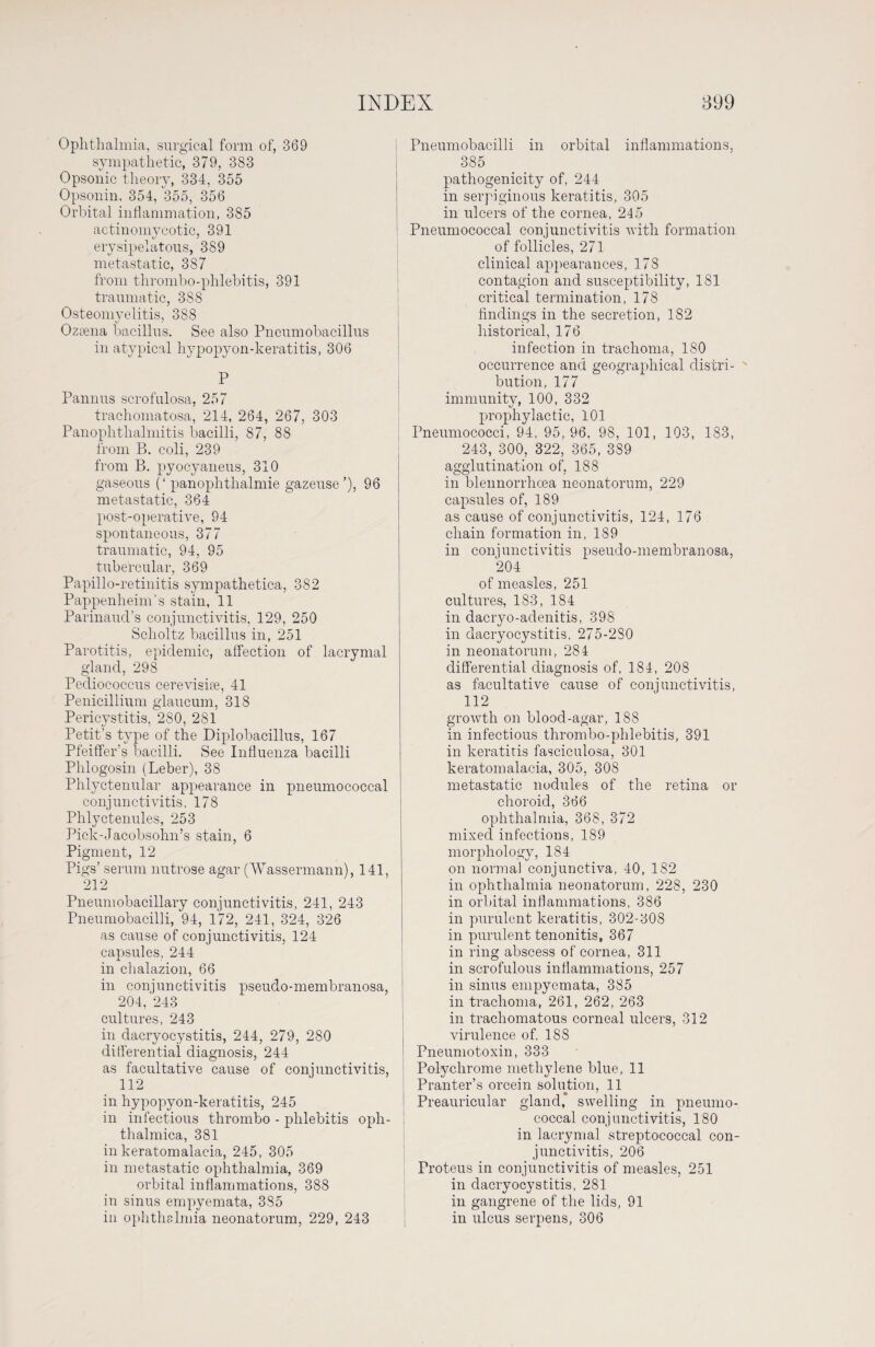 Ophthalmia, surgical form of, 369 sympathetic, 379, 383 Opsonic theory, 334, 355 Opsonin, 354, 355, 356 Orbital inflammation, 385 actinomycotic, 391 erysipelatous, 389 metastatic, 387 from thrombo-phlehitis, 391 traumatic, 388 Osteomyelitis, 388 Ozsena bacillus. See also Pneumobacillus in atypical hypopyon-keratitis, 306 P Pannus scrofulosa, 257 trachomatosa, 214, 264, 267, 303 Panophthalmitis bacilli, 87, 88 from B. coli, 239 from B. pyocyaneus, 310 gaseous (‘ pan ophthalmic gazeuse’), 96 metastatic, 364 post-operative, 94 spontaneous, 377 traumatic, 94, 95 tubercular, 369 Papillo-retinitis sympathetica, 382 Pappenheim’s stain, 11 Parinaud’s conjunctivitis, 129, 250 Sclioltz bacillus in, 251 Parotitis, epidemic, affection of lacrymal gland, 298 Pediococcus cerevisi®, 41 Penicillium glaucum, 318 Pericystitis, 280, 281 Petit’s type of the Diplobacillus, 167 Pfeiffer’s bacilli. See Influenza bacilli Phlogosin (Leber), 38 Phlyctenular appearance in pneumococcal conjunctivitis, 178 Phlyctenules, 253 Pick-Jacobsohn’s stain, 6 Pigment, 12 Pigs’ serum nutrose agar (Wassermann), 141, 212 Pneumobacillary conjunctivitis, 241, 243 Pneumobacilli, 94, 172, 241, 324, 326 as cause of conjunctivitis, 124 capsules, 244 in chalazion, 66 in conjunctivitis pseudo-membranosa, 204, 243 cultures, 243 in dacryocystitis, 244, 279, 280 differential diagnosis, 244 as facultative cause of conjunctivitis, 112 in hypopyon-keratitis, 245 in infectious thrombo - phlebitis opli- thalmica, 381 in keratomalacia, 245, 305 in metastatic ophthalmia, 369 orbital inflammations, 388 in sinus empyemata, 335 in ophthalmia neonatorum, 229, 243 Pneumobacilli in orbital inflammations, 385 pathogenicity of, 244 in serpiginous keratitis, 305 in ulcers of the cornea, 245 Pneumococcal conjunctivitis with formation of follicles, 271 clinical appearances, 178 contagion and susceptibility, 181 critical termination, 178 findings in the secretion, 182 historical, 176 infection in trachoma, 180 occurrence and geographical distri¬ bution, 177 immunity, 100, 332 prophylactic, 101 Pneumococci, 94, 95,96, 98, 101, 103, 183, 243, 300, 322, 365, 389 agglutination of, 188 in blennorrhoea neonatorum, 229 capsules of, 189 as cause of conjunctivitis, 124, 176 chain formation in, 189 in conjunctivitis pseudo-membranosa, 204 of measles, 251 cultures, 183, 184 in clacryo-adenitis, 398 in dacryocystitis, 275-230 in neonatorum, 284 differential diagnosis of, 184, 208 as facultative cause of conjunctivitis, 112 growth on blood-agar, 188 in infectious thrombo-phlebitis, 391 in keratitis fasciculosa, 301 keratomalacia, 305, 308 metastatic nodules of the retina or choroid, 366 ophthalmia, 368, 372 mixed infections, 189 morphology, 184 on norma) conjunctiva, 40, 1S2 in ophthalmia neonatorum, 228, 230 in orbital inflammations, 386 in purulent keratitis, 302-308 in purulent tenonitis, 367 in ring abscess of cornea, 311 in scrofulous inflammations, 257 in sinus empyemata, 385 in trachoma, 261, 262, 263 in trachomatous corneal ulcers, 312 virulence of. 188 Pneumotoxin, 333 Polychrome methylene blue, 11 Pranter’s orcein solution, 11 Preauricular gland* swelling in pneumo¬ coccal conjunctivitis, 180 in lacrymal streptococcal con¬ junctivitis, 206 Proteus in conjunctivitis of measles, 251 in dacryocystitis, 281 in gangrene of the lids, 91 in ulcus serpens, 306