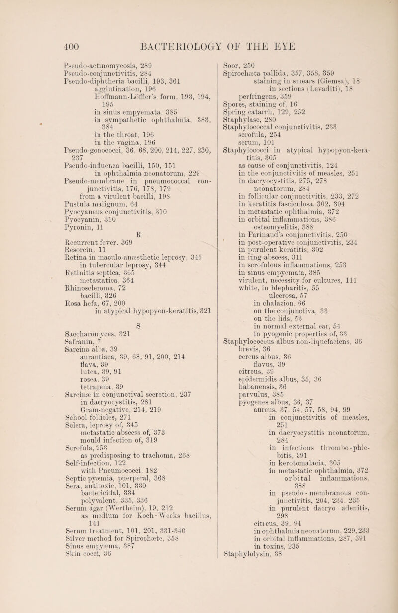 Pseudo-actinomycosis, 289 Pseudo-conjunctivitis, 284 Pseudo-diphtheria bacilli, 193, 361 agglutination, 196 Hoffmann-Löffler’s form, 193, 194, 195 in sinus empyemata, 385 in sympathetic ophthalmia, 383, 384 in the throat, 196 in the vagina, 196 Pseudo-gonococci, 36, 68, 200, 214, 227, 230, 237 Pseudo-influenza bacilli, 150, 151 in ophthalmia neonatorum, 229 Pseudo-membrane in pneumococcal con¬ junctivitis, 176, 178, 179 from a virulent bacilli, 198 Pustula malignum, 64 Pyocyaneus conjunctivitis, 310 Pyocyanin, 310 Pyronin, 11 R Recurrent fever, 369 Resorcin, 11 Retina in maculo-ansesthetic leprosy, 345 in tubercular leprosy, 344 Retinitis septica, 365 metastatica, 364 Rhinosoleroma, 72 bacilli, 326 Rosa liefa, 67, 200 in atypical hypopyon-keratitis, 321 S Saccharomyces, 321 Safranin, 7 Sarcina alba, 39 aurantiaca, 39, 68, 91, 200, 214 flava, 39 lutea, 39, 91 rosea, 39 tetragena, 39 Sarcinre in conjunctival secretion, 237 in dacryocystitis, 281 Gram-negative, 214, 219 School follicles, 271 Sclera, leprosy of, 345 metastatic abscess of, 373 mould infection of, 319 Scrofula, 253 as predisposing to trachoma, 268 Self-infection, 122 with Pneumococci, 182 Septic pyaemia, puerperal, 368 Sera, antitoxic, 101, 330 bactericidal, 334 polyvalent, 335, 336 Serum agar (Wertheim), 19, 212 as medium lor Koch-Weeks bacillus, 141 Serum treatment, 101, 201, 331-340 Silver method for Spirochsete, 358 Sinus empyaema, 387 Skin cocci, 36 Soor, 250 Spirochaeta pallida, 357, 358, 359 staining in smears (Giemsa), 18 in sections (Levaditi), 18 perfringens, 359 Spores, staining of, 16 Spring catarrh, 129, 252 Staphylase, 280 Staphylococcal conjunctivitis, 233 scrofula, 254 serum, 101 Staphylococci in atypical hypopyon-kera¬ titis, 305 as cause of conjunctivitis, 124 in the conjunctivitis of measles, 251 in dacryocystitis, 275, 278 neonatorum, 284 in follicular conjunctivitis, 233, 272 in keratitis fasciculosa, 302, 304 in metastatic ophthalmia, 372 in orbital inflammations, 386 osteomyelitis, 388 in Parinaud’s conjunctivitis, 250 in post-operative conjunctivitis, 234 in purulent keratitis, 302 in ring abscess, 311 in scrofulous inflammations, 253 in sinus empyemata, 385 virulent, necessity for cultures, 111 white, in blepharitis, 55 ulcerosa, 57 in chalazion, 66 on the conjunctiva, 33 on the lids, 53 in normal external ear, 54 in pyogenic properties of, 33 Staphylococcus albus non-liquefaciens, 36 brevis, 36 cereus albus, 36 flavus, 39 citreus, 39 epidermidis albus, 35, 36 habanensis, 36 parvulus. 385 pyogenes albus, 36, 37 aureus, 37, 54, 57, 58, 94, 99 in conjunctivitis of measles, 251 in dacryocystitis neonatorum, 284 in infectious thrombo-phle¬ bitis, 391 in kerotomalacia, 305 in metastatic ophthalmia, 372 orbital inflammations, 388 in pseudo - membranous con¬ junctivitis, 204, 234, 235 in purulent dacryo - adenitis, 298 citreus, 39, 94 in ophthalmia neonatorum, 229,233 in orbital inflammations, 287, 391 in toxins, 235 Staphylolysin, 38