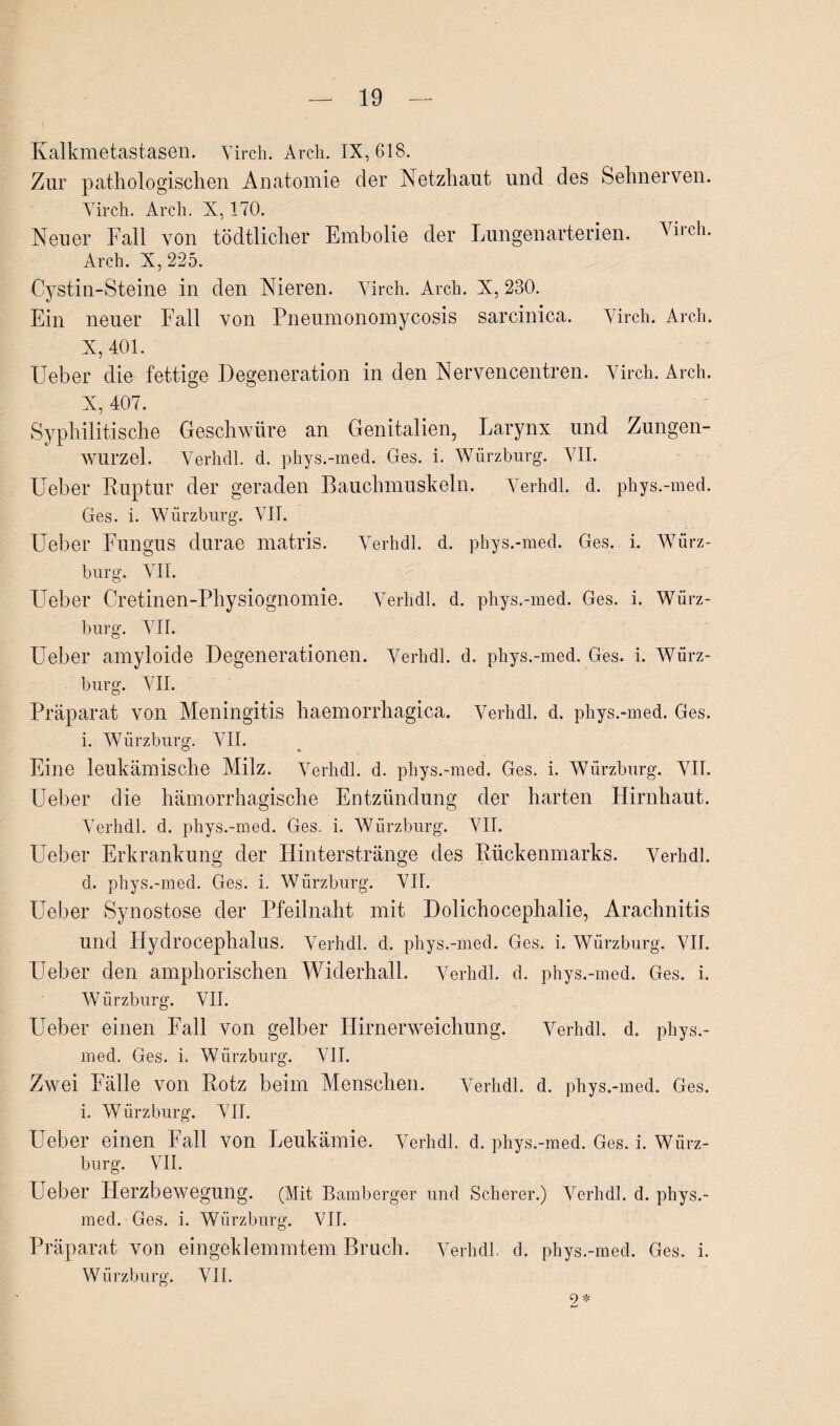 Kalkmetastasen. Yirch. Arch. IX, 618. Zur pathologischen Anatomie der Netzhaut und des Sehnerven. Yirch. Arch. X, 170. Neuer Fall von tödtlicher Embolie der Lungenarterien. Virch. Arch. X, 225. Cystin-Steine in den Nieren. Yirch. Arch. X, 230. Ein neuer Fall von Pneumonomycosis sarcinica. Yirch. Arch. X, 401. Ueber die fettige Degeneration in den Nervencentren. Yirch. Arch. X, 407. Syphilitische Geschwüre an Genitalien, Larynx und Zungen¬ wurzel. Yerhdl. d. phys.-med. Ges. i. Würzburg. YII. Heber Ruptur der geraden Bauchmuskeln. Yerhdl. d. phys.-med. Ges. i. Würzburg. VII. Ueber Fungus durae matris. Yerhdl. d. phys.-med. Ges. i. Würz¬ burg. YII. Ueber Cretinen-Physiognomie. Yerhdl. d. phys.-med. Ges. i. Würz¬ burg. YII. Ueber amyloide Degenerationen. Yerhdl. d, phys.-med. Ges. i. Würz¬ burg. YII. Präparat von Meningitis haemorrhagica. Yerhdl. d. phys.-med. Ges. i. Würzburg. YII. Eine leukämische Milz. Yerhdl. d. phys.-med. Ges. i. Würzburg. YII. Ueber die hämorrhagische Entzündung der harten Hirnhaut. Yerhdl. d. phys.-med. Ges. i. Würzburg. YII. Ueber Erkrankung der Hinterstränge des Rückenmarks. Yerhdl. d. phys.-med. Ges. i. Würzburg. YII. Ueber Synostose der Pfeilnaht mit Dolichocephalie, Arachnitis und Hydrocephalus. Yerhdl. d. phys.-med. Ges. i. Würzburg. YII. Lieber den amphorischen Widerhall. Yerhdl. d. phys.-med. Ges. i. Würzburg. YII. Ueber einen Fall von gelber Hirnerweichung. Yerhdl. d. phys.- med. Ges. i. Würzburg. YII. Zwei Fälle von Rotz beim Menschen. Yerhdl. d. phys.-med. Ges. i. Würzburg. YII. Ueber einen Fall von Leukämie. Yerhdl. d. phys.-med. Ges. i. Würz¬ burg. VII. Ueber Herzbewegung. (Mit Bamberger und Scherer.) Yerhdl. d. phys.- med. Ges. i. Würzburg. VII. Präparat von eingeklemmtem Bruch. Yerhdl. d. phys.-med. Ges. i. Würzburg. YII.