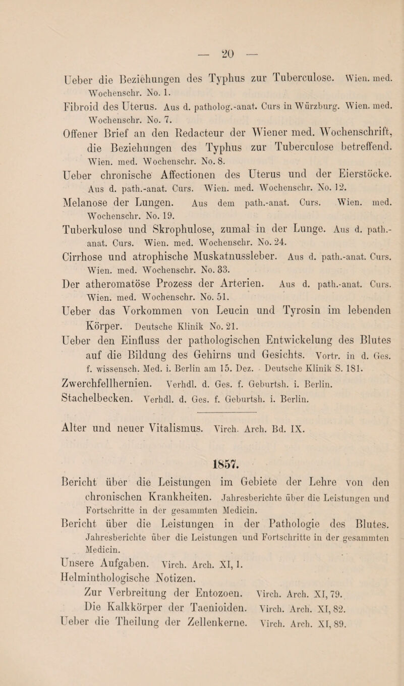 Ueber die Beziehungen des Typhus zur Tuberculose. Wien. med. Wochenschr. No. 1. Fibroid des Uterus. Aus d. patholog.-anat. Curs in Würzburg. Wien. med. Woclienschr. No. 7. Offener Brief an den Redacteur der Wiener med. Wochenschrift, die Beziehungen des Typhus zur Tuberculose betreffend. Wien. med. Wochenschr. No. 8. Ueber chronische Affectionen des Uterus und der Eierstöcke. Aus d. path.-anat. Curs. W7ien. med. Wochenschr. No. 12. Melanose der Lungen. Aus dem path.-anat. Curs. Wien. med. Wrochenschr. No. 19. Tuberkulose und Skrophulose, zumal in der Lunge. Aus d. path.- anat. Curs. Wien. med. W7ochenschr. No. 24. Cirrhose und atrophische Muskatnussleber. Aus d. path.-anat. Curs. Wien. med. Wochenschr. No. 33. Der atheromatöse Prozess der Arterien. Aus d. path.-anat. Curs. Wien. med. Wochenschr. No. 51. Ueber das Vorkommen von Leucin und Tyrosin im lebenden Körper. Deutsche Klinik No. 21. Ueber den Einfluss der pathologischen Entwickelung des Blutes auf die Bildung des Gehirns und Gesichts. Vortr. in d. Ges. f. wissensch. Med. i. Berlin am 15. Dez. Deutsche Klinik S. 181. Zwerchfellhernien. Verhdl. d. Ges. f. Geburtsh. i. Berlin. Stachelbecken. Verhdl. d. Ges. f. Geburtsh. i. Berlin. Alter und neuer Vitalismus. Virch. Arch. Bd. IX. 1857. Bericht über die Leistungen im Gebiete der Lehre von den chronischen Krankheiten. Jahresberichte über die Leistungen und Fortschritte in der gesammten Medicin. Bericht über die Leistungen in der Pathologie des Blutes. Jahresberichte über die Leistungen und Fortschritte in der gesammten Medicin. Unsere Aufgaben. Virch. Arch. XI, 1. Helminthologische Notizen. Zur Verbreitung der Entozoen. Virch. Arch. XI, 79. Die Kalkkörper der Taenioiden. Virch. Arch. XI, 82. Ueber die Theilung der Zellenkerne. Virch. Arch. XI, 89.