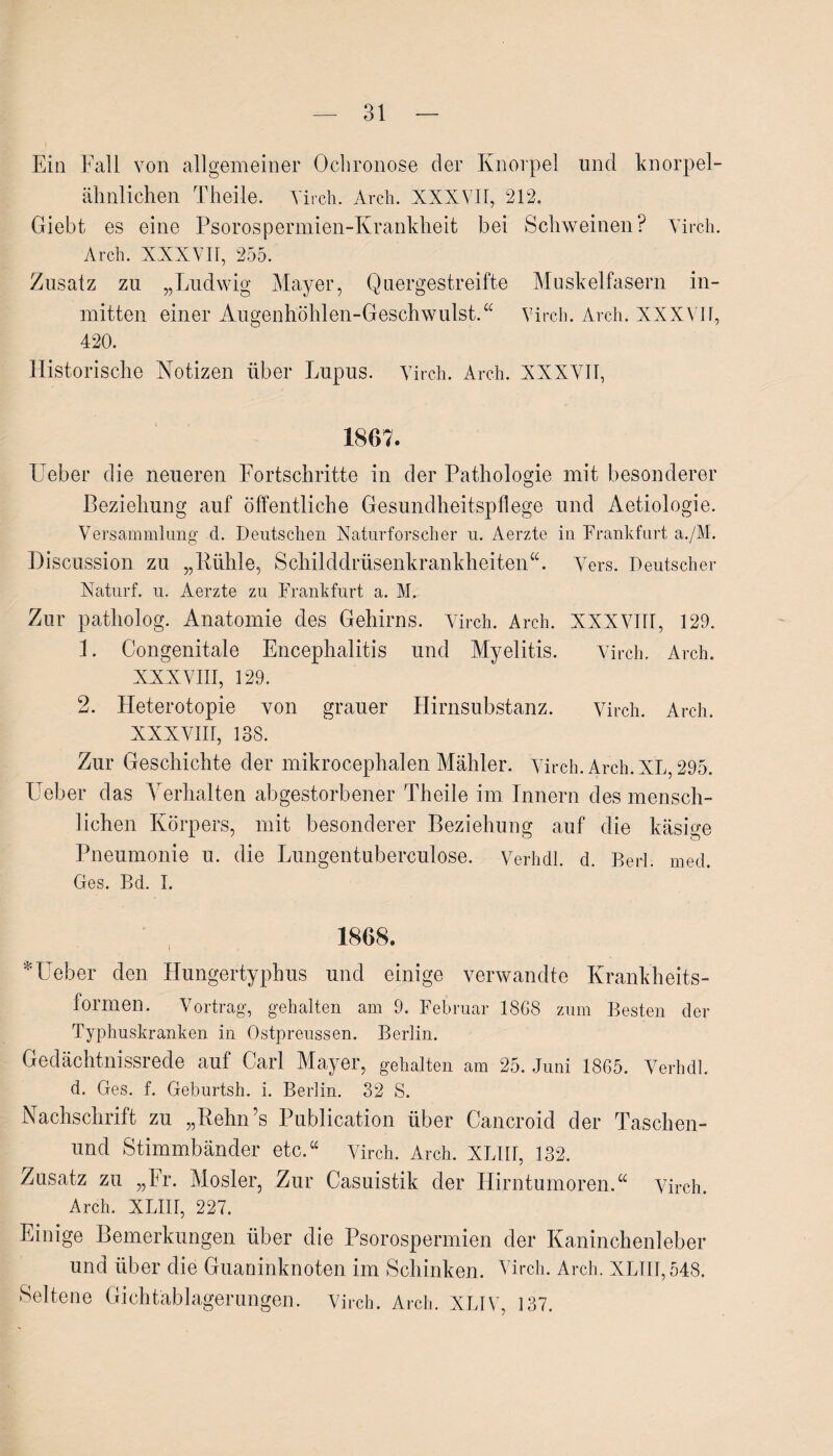 Ein Fall von allgemeiner Ochronose der Knorpel und knorpel¬ ähnlichen Theile. Virch. Arcli. XXXVII, 212. Giebt es eine Psorospermien-Krankheit bei Schweinen? Virch. Arch. XXXVII, 255. Zusatz zu „Ludwig Mayer, Quergestreifte Muskelfasern in¬ mitten einer Augenhöhlen-Geschwulst.“ Virch. Arch. XXXVII, 420. Historische Notizen über Lupus. Virch. Arch. XXXVII, 1867. lieber die neueren Fortschritte in der Pathologie mit besonderer Beziehung auf öffentliche Gesundheitspflege und Aetiologie. Versammlung d. Deutschen Naturforscher u. Aerzte in Frankfurt a./M. Discussion zu „Kühle, Schilddrüsenkrankheiten“. Vers. Deutscher Naturf. u. Aerzte zu Frankfurt a. M. Zur patliolog. Anatomie des Gehirns. Virch. Arch. XXXVIII, 129. 1. Congenitale Encephalitis und Myelitis. Virch. Arch. XXXVIII, 129. 2. Heterotopie von grauer Hirnsubstanz. Virch. Arch. XXXVIII, 138. Zur Geschichte der mikrocephalen Mahler. Virch. Arch. XL, 295. lieber das Verhalten abgestorbener Theile im Innern des mensch¬ lichen Körpers, mit besonderer Beziehung auf die käsige Pneumonie u. die Lungentuberculose. Verhdl. d. Berl. med. Ges. Bd. I. 1868. *Ueber den Hungertyphus und einige verwandte Krankheits¬ formen. Vortrag, gehalten am 9. Februar 1868 zum Besten der Typhuskranken in Ostpreussen. Berlin. Gedächtnissrede auf Carl Mayer, gehalten am 25. Juni 1865. Verhdl. d. Ges. f. Geburtsh. i. Berlin. 32 S. Nachschrift zu „Kehn’s Publication über Cancroid der Taschen- und Stimmbänder etc.“ Virch. Arch. XLIII, 132. Zusatz zu „Er. Mosler, Zur Casuistik der Hirntumoren.“ Virch. Arch. XLIII, 227. Einige Bemerkungen über die Psorospermien der Kaninchenleber und über die Guaoinknoten im Schinken. Virch. Arch. XLIII, 548. Seltene Gichtablagerungen. Virch. Arch. XLIV, 137.