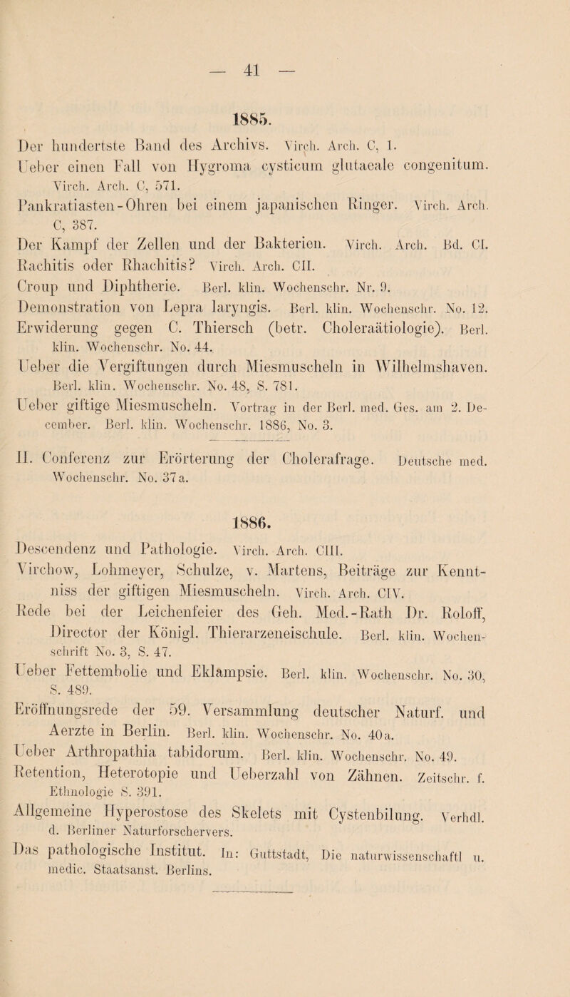 Der hundertste Band des Archivs. Virch. Arch. C, 1. Ueber einen Fall von Hygroma cysticum glutaeale congenitum. Virch. Arch. C, 571. Pankratiasten-Ohren bei einem japanischen Ringer. Virch. Arch. C, 387. Der Kampf der Zellen und der Bakterien. Virch. Arch. Bd. CI. Rachitis oder Rhachitis? Virch. Arch. CII. Croup und Diphtherie. Berl. klin. Wochensehr. Nr. 9. Demonstration von Lepra laryngis. Berl. klin. Wochenschr. No. 12. Erwiderung gegen C. Thiersch (betr. Choleraätiologie). Berl. klin. Wochenschr. No. 44. lieber die Vergiftungen durch Miesmuscheln in Wilhelmshaven. Berl. klin. Wochenschr. No. 48, S. 781. I eher giftige Miesmuscheln. Vortrag in der Berl. med. Ges. am 2. De- cember. Berl. klin. Wochenschr. 1886, No. 3. 11. Conferenz zur Erörterung der Cholerafrage. Deutsche med. Wochenschr. No. 37 a. 1886. Descendenz und Pathologie. Virch. Arch. Gill. Virchow, Lohmeyer, Schulze, v. Martens, Beiträge zur Kennt- niss der giftigen Miesmuscheln. Virch. Arch. CIV. Rede bei der Leichenfeier des Geh. Med.-Rath Dr. Roloff, Director der Königl. Thierarzeneischule. Berl. klin. Wochen¬ schrift No. 3, S. 47. I eher Eettembolie und Eklampsie. Berl. klin. Wochenschr. No. 30, S. 489. Eröffnungsrede der 59. Versammlung deutscher Naturf. und Aerzte in Berlin. Berl. klin. Wochenschr. No. 40 a. I ebei Aithiopathia tabidoium. Berl. klin. Wochenschr. No. 49. Retention, Heterotopie und üeberzahl von Zähnen. Zeitschr. f. Ethnologie S. 391. Allgemeine Hyperostose des Skelets mit Cystenbilung. Verhdl. d. Berliner Naturforschervers. J)as pathologische Institut. in: Guttstadt, Die naturwissenschaftl u. medic. Staatsanst. Berlins.