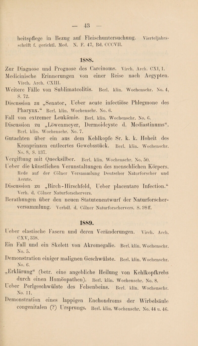 heitspflege in Bezug auf Fleischuntersuchung. Vierteljahrs¬ schrift f. gerichtl. Med. N. F. 47, Bd. CCCVIL 1888. Zur Diagnose und Prognose des Carcinoms. Virch. Arch. CXI, 1. Medicinische Erinnerungen von einer Reise nach Aegypten. Virch. Arch. CXIIL Weitere Fälle von Sublimatcolitis. Bert. klin. Wochenschr. No. 4, S. 72. Discussion zu „Senator, Ueber acute infectiöse Phlegmone des Pharynx.“ Berl. klin. Wochenschr. No. 6. Fall von extremer Leukämie. Berl. klin. Wochenschr. No. 6. Discussion zu „Löwenmeyer, Dermoidcyste d. Mediastinums“. Berl. klin. Wochenschr. No. 7. Gutachten über ein aus dem Kehlkopfe Sr. k. k. Hoheit des Kronprinzen entleertes Ge websstück. Berl. klin. Wochenschr. No. S, S. 137. Vergiftung mit Quecksilber. Berl. klin. Wochenschr. No. 50. L eber die künstlichen Verunstaltungen des menschlichen Körpers. Rede auf der Cölner Versammlung Deutscher Naturforscher und Aerzte. Discussion zu „Birch-Hirschfeld, Ueber placentare Infection.“ Verh. cl. Cölner Naturforschervers. Berathungen über den neuen Statutenentwurf der Naturforscher- versammlung. Verh dl. d. Cölner Naturforschervers. S. 98 ff. 1889. Leber elastische Fasern und deren Veränderungen. Virch. Arch. CXV, 338. Ein Fall und ein Skelett von Akromegalie. Berl. klin. Wochenschr. No. 5. Demonstration einiger malignen Geschwülste. Berl. klin. Wochenschr. No. 6. „Erklärung“ (betr. eine angebliche Heilung von Kehlkopfkrebs durch einen Homöopathen). Berl. klin. Wochenschr. No. 8. Ueber Perlgeschwülste des Felsenbeins. Berl. klin. Wochenschr. No. 11. Demonstration eines lappigen Enchondroms der Wirbelsäule congenitalen (?) Ursprungs. Berl. klin. Wochenschr. No. 44 u. 46.