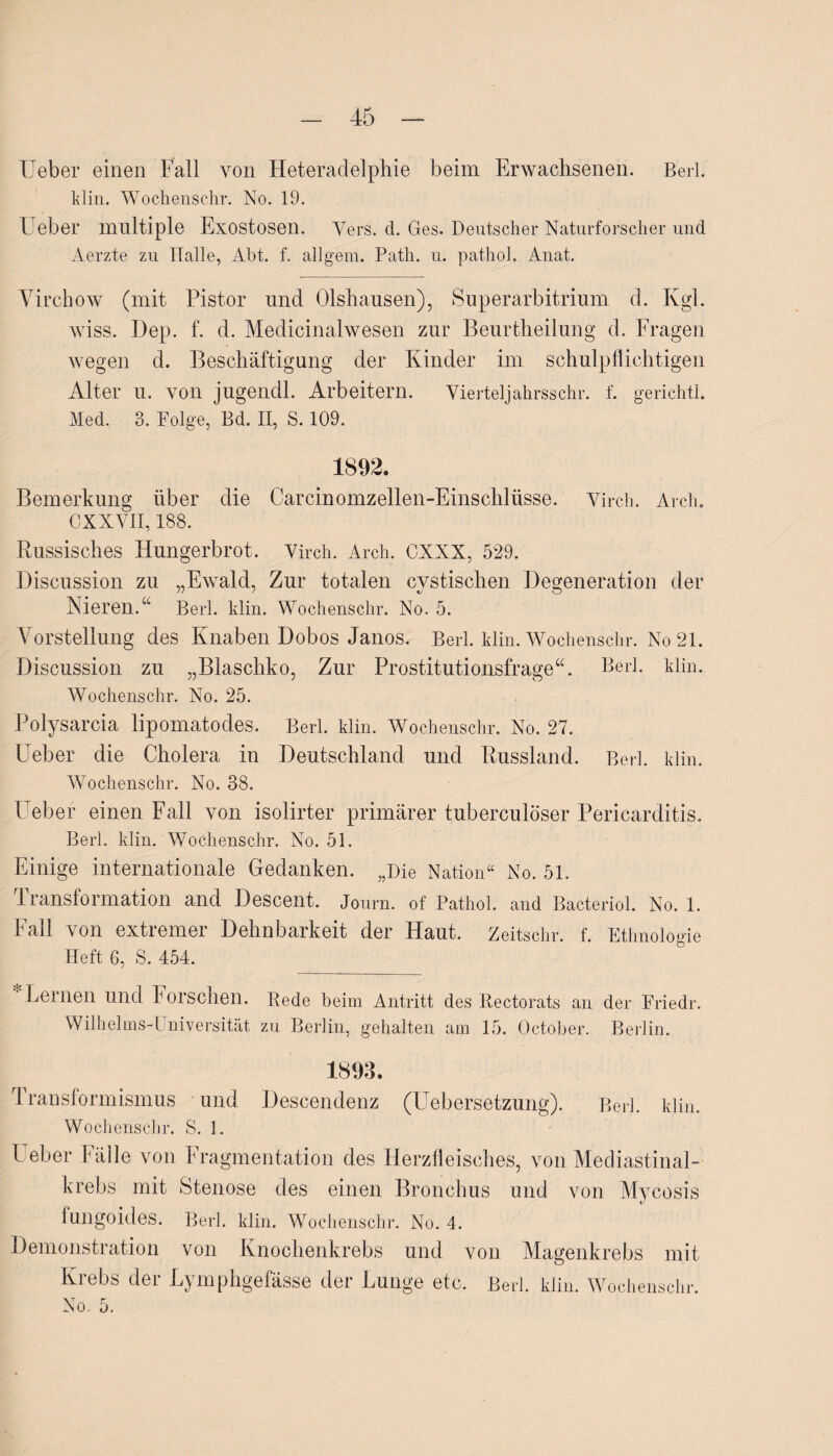 lieber einen Fall von Heteradelphie beim Erwachsenen. Berl. klin. Wochenschr. No. 19. Ueber multiple Exostosen. Vers. d. Ges. Deutscher Naturforscher und Aerzte zu Halle, Abt. f. allgem. Path. u. pathol. Anat. Virch ow (mit Pistor und Olshausen), Superarbitrium d. Kgl. wiss. Dep. f. d. Medicinalwesen zur Beurtheilung d. Fragen wegen d. Beschäftigung der Kinder im schulpflichtigen Alter u. von jugendl. Arbeitern. Vierteljahrsschr. f. gerichtl. Med. 3. Folge, Bd. II, S. 109. 1892. Bemerkung über die Carcinomzellen-Einschlüsse. Virch. Arch. CXXYII, 188. Russisches Hungerbrot. Virch. Arch. CXXX, 529. Discussion zu „Ewald, Zur totalen cystischen Degeneration der Nieren.“ Berl. klin. Wochenschr. No. 5. Vorstellung des Knaben Dobos Janos. Berl. klin. Wochenschr. No 21. Discussion zu „Blaschko, Zur Prostitutionsfrage“. Berl. klin. Wochenschr. No. 25. Polysarcia lipomatodes. Berl. klin. Wochenschr. No. 27. Ueber die Cholera in Deutschland und Russland. Berl. klin. Wochenschr. No. 38. Ueber einen Fall von isolirter primärer tuberculöser Pericarditis. Berl. klin. Wochenschr. No. 51. Einige internationale Gedanken. „Die Nation“ No. 51. Transformation and Descent. Journ. of Pathol. and Bacteriol. No. 1. Fall von extremer Dehnbarkeit der Haut. Zeitschr. f. Ethnologie Heft 6, S. 454. Lernen und Forschen. Rede beim Antritt des Rectorats an der Friedr. Wilhehns-l niversität zu Berlin, gehalten am 15. October. Berlin. d ransformismus und Descendenz (Uebersetzung). Berl. klin. Wochenschr. S. 1. Leber Fälle von Fragmentation des Herzfleisches, von Mediastinal- krebs mit Stenose des einen Bronchus und von Mycosis fungoides. Berl. klin. Wochenschr. No. 4. Demonstration von Knochenkrebs und von Magenkrebs mit Krebs der Lymphgefässe der Lunge etc. Berl. klin. Wochenschr. No. 5.