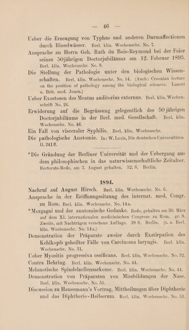 Ueber die Erzeugung von Typhus und anderen Darmaffectionen durch Rieselwässer. Berl. klin. Wochenschr. No. 7. Ansprache an Herrn Geh. Rath du Bois-Reymond bei der Feie? seines 50jährigen Doctorjubiläums am 12. Februar 189o. Berl. klin. Wochenschr. No. 8. Die Stellung der Pathologie unter den biologischen Wissen¬ schaften. Berl. klin. Wochenschr. No. 14. (Auch: Croonian lecture on the position of pathology among the biological Sciences. Lancet u. Brit. med. Journ.) lieber Exostosen des Meatus auditorius externus. Berl. klin. Wochen¬ schrift No. 2G. Erwiderung auf die Begrüssung gelegentlich des 50 jährigen Doctorjubiläums in der Berl. med. Gesellschaft. Berl. klin. Wochenschr. No. 46. Ein Fall von visceraler Syphilis. Berl. klin. Wochenschr. Die pathologische Anatomie. In: W.Lexis, Die deutschen Universitäten II, 241 ff. *Die Gründung der Berliner Universität und der Uebergang aus dem philosophischen in das naturwissenschaftliche Zeitalter. Rectorats-Rede, am 3. August gehalten. 32. S. Berlin. 1894. Nachruf auf August Hirsch. Berl. klin. Wochenschr. No. 6. Ansprache in der Eröffnungssitzung des internat. med. Congr. zu Rom. Berl. klin. Wochenschr. No. 14 a. * Morgagni und der anatomische Gedanke. Rede, gehalten am 30. März auf dem XI. internationalen medicinischen Congress zu Rom. gr. 8. Zweite, mit Nachträgen versehene Auflage. 28 S. Berlin, (s. a. Berl. klin. Wochenschr. No. 14 a.) Demonstration der Präparate zweier durch Exstirpation des Kehlkopfs geheilter Fälle von Carcinoma laryngis. Berl. klin. Wochenschr. No. 31. Ueber Myositis progressiva ossificans. Berl. klin. Wochenschr. No. 32. Contra Behring. Berl. klin. Wochenschr. No. 44. Melanotische Spindelzellensarkome. Berl. klin. Wochenschr. No. 44. Demonstration von Präparaten von Missbildungen der Nase. Berl. klin. Wochenschr. No. 51. Discussion zu Hansemann’s Vortrag, Mittheilungen über Diphtherie und das Diphtherie-Heilserum. Berl. klin. Wochenschr. No. 53.