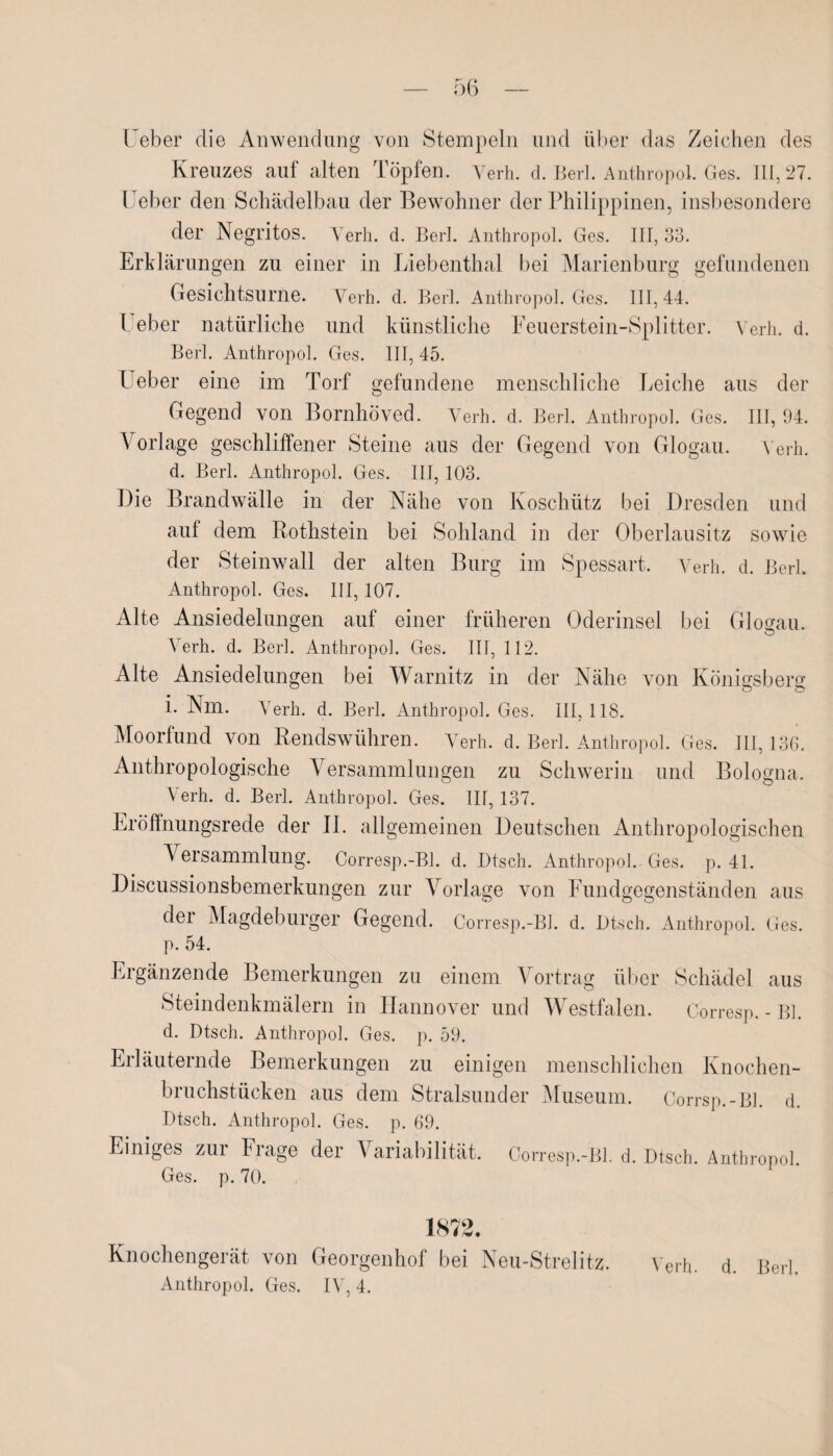 lieber die Anwendung von Stempeln und über das Zeichen des Kreuzes auf alten Töpfen. Verh. d. Berl. Anthropol. Ges. 111,27. lieber den Schädelbau der Bewohner der Philippinen, insbesondere der Negritos. Verh. d. Berl. Anthropol. Ges. III, 33. Erklärungen zu einer in Liebenthal bei Marienburg gefundenen Gesichtsurne. Verh. d. Berl. Anthropol. Ges. 111,44. I eher natürliche und künstliche Feuerstein-Splitter. Verh. d. Berl. Anthropol. Ges. III, 45. Heber eine im Torf gefundene menschliche Leiche aus der Gegend von Bornhöved. Verh. d. Berl. Anthropol. Ges. III, 94. Vorlage geschliffener Steine aus der Gegend von Glogau. Verh. d. Berl. Anthropol. Ges. III, 103. Die Brandwälle in der Nähe von Koschütz bei Dresden und auf dem Rothstein bei Sohland in der Oberlausitz sowie der Steinwall der alten Burg im Spessart. Verh. d. Berk Anthropol. Ges. III, 107. Alte Ansiedelungen auf einer früheren Oderinsel bei Glogau. Verh. d. Berl. Anthropol. Ges. III, 112. Alte Ansiedelungen bei Warnitz in der Nähe von Köniesberff i. Nm. Verh. d. Berl. Anthropol. Ges. III, 118. Moorfund von Rendswühren. Verh. d. Berl. Anthropol. Ges. III, 136. Anthropologische Versammlungen zu Schwerin und Bologna. Verh. d. Berl. Anthropol. Ges. III, 137. Eröffnungsrede der II. allgemeinen Deutschen Anthropologischen Versammlung. Corresp.-Bl. d. I)tsch. Anthropol. Ges. p. 41. Discussionsbemerkungen zur Vorlage von Fundgegenständen aus der Magdeburger Gegend. Corresp.-Bl. d. Dtsch. Anthropol. Ges. p. 54. Ergänzende Bemerkungen zu einem Vortrag über Schädel aus Steindenkmälern in Hannover und Westfalen. Corresp.-Bl. d. Dtsch. Anthropol. Ges. p. 59. Erläuternde Bemerkungen zu einigen menschlichen Knochen¬ bruchstücken aus dem Stralsunder Museum. Corrsp.-Bl. d. Dtsch. Anthropol. Ges. p. 69. Einiges zui Fiage der l ariabilität. Corresp.-Bl. d. Dtsch. Anthropol. Ges. p. 70. 1872. Knochengerät von Georgenhof bei Neu-Strelitz. Verh. d. Berl, Anthropol. Ges. IV, 4.