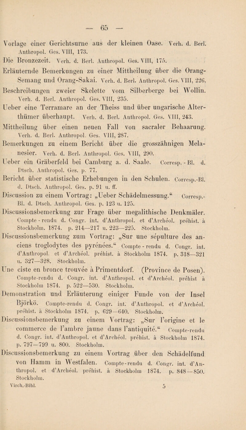 Vorlage einer Gerichtsurne aus der kleinen Oase. Verh. d. Berk Anthropol. Ges. VIII, 173. Die Bronzezeit. Verh. d. Berl. Anthropol. Ges. VIII, 175. Erläuternde Bemerkungen zu einer Mittheilung über die Orang- Semang und Orang-Sakai. Verh. d. Berl. Anthropol. Ges. VIII, 22G. Beschreibungen zweier Skelette vom Silberberge bei Wollin. Verh. d. Berl. Anthropol. Ges. VIII, 235. Ueber eine Terramare an der Theiss und über ungarische Alter- thümer überhaupt. Verh. d. Berl. Anthropol. Ges. VIII, 243. Mittheilung über einen neuen Fall von sacraler Behaarung. Verh. d. Berl. Anthropol. Ges. VIII, 287. Bemerkungen zu einem Bericht über die grosszähnigen Mela¬ nesier. Verh. d. Berl. Anthropol. Ges. VIII, 290. Ueber ein Gräberfeld bei Camburg a. d. Saale. Corresp.-Bl. d. Dtsch. Anthropol. Ges. p. 77. Bericht über statistische Erhebungen in den Schulen. Corresp.-Bl. d. Dtsch. Anthropol. Ges. p. 91 u. ff. Discussion zu einem Vortrag: „Ueber Schädelmessung.“ Corresp.- Bl. d. Dtsch. Anthropol. Ges. p. 123 n. 125. Discussionsbemerkung zur Frage über megalithische Denkmäler. Compte - rendu d. Congr. int. d’Anthropol. et d’Archeol. prehist. ä Stockholm. 1874. p. 214—217 u. 223—225. Stockholm. Discussionsbemerkung zum Vortrag: „Sur une sepulture des an- ciens troglodytes des pyrenees.“ Compte-rendu d. Congr. int, d’Anthropol. et d’Archeol. prehist. ä Stockholm 1874. p. 318—321 u. 327—328. Stockholm. Une eiste en bronce trouvee ä Primentdorf. (Province de Posen). Compte-rendu d. Congr. int. d’Anthropol. et d’Archeol. prehist ä Stockholm 1874. p. 522—530. Stockholm. Demonstration und Erläuterung einiger Funde von der Insel Björkö. Compte-rendu d. Congr. int. d’Anthropol. et d’Archeol. prehist. ä Stockholm 1874. p. 629—640. Stockholm. Discussionsbemerkung zu einem Vortrag: „Sur Porigine et le commerce de l’ambre jaune dans Pantiquite.“ Compte-rendu d. Congr. int, d’Anthropol. et d’Archeol. prehist, ä Stockholm 1874. p. 797—799 u. 800. Stockholm. Discussionsbemerkung za einem Vortrag über den Schädelfund von Hamm in Westfalen. Compte-rendu d. Congr. int, d’An¬ thropol. et d’Archeol. prehist. ä Stockholm 1874. p. 848 — 850. Stockholm. Virch.-Bibl. 5