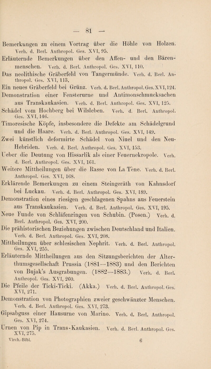 Bemerkungen zu einem Vortrag über die Höhle von Holzen. o o Verh. d. Berl. Anthropol. Ges. XVI, 95. Erläuternde Bemerkungen über den Affen- und den Bären¬ menschen. Verh. d. Berl. Anthropol. Ges. XVI, 110. Das neolithische Gräberfeld von Tangermünde. Verh. d. Berl. An¬ thropol. Ges. XVI, 113. Ein neues Gräberfeld bei Grünz. Verh. d. Berl. Anthropol. Ges.XVI, 124. Demonstration einer Eensterurne und Antimonschmucksachen aus Transkaukasien. Verh. d. Berl. Anthropol. Ges. XVI, 125. Schädel vom Hochberg bei Wilsleben. Verh. d. Berl. Anthropol. Ges. XYT, 146. Timoresische Köpfe, insbesondere die Defekte am Schädelgrund und die Haare. Verh. d. Berl. Anthropol. Ges. XVI, 149. Zwei künstlich deformirte Schädel von Niuel und den Neu- Hebl'iden. Verh. d. Berl. Anthropol. Ges. XVI, 153. Ueber die Deutung von Hissarlik als einer Feuernekropole. Verh. d. Berl. Anthropol. Ges. XVI, 161. Weitere Mittheilungen über die Rasse von La Tene. Verh. d. Berl. Anthropol. Ges. XVI, 168. Erklärende Bemerkungen zu einem Steingeräth von Kahnsdorf bei Luckau. Verh. d. Berl. Anthropol. Ges. XVI, 189. Demonstration eines riesigen geschlagenen Spahns aus Feuerstein aus Transkaukasien. Verh. d. Berl. Anthropol. Ges. XVI, 195. Neue Funde von Schläfenringen von Schubin. (Posen.) Verh. d. Berl. Anthropol. Ges. XVI, 200. Die prähistorischen Beziehungen zwischen Deutschland und Italien. Verh. d. Berl. Anthropol. Ges. XVI, 208. Mittheilungen über schlesischen Nephrit. Verh. d. Berl. Anthropol. Ges. XVI, 255. Erläuternde Mittheilungen aus den Sitzungsberichten der Alter¬ thumsgesellschaft Prussia (1881—1883) und den Berichten von Bujak’s Ausgrabungen. (1882—1883.) Verb. d. Berl. Anthropol. Ges. XVI, 260. Die Pfeile der Ticki-Iicki. (Akka.) Verh. d. Berl. Anthropol. Ges. XVI, 271. Demonstration von Photographien zweier geschwänzter Menschen. Verh. d. Berl. Anthropol. Ges. XVI, 273. Gipsabguss einer Hausurne von Marino. Verh. d. Berl. Anthropol. Ges. XVI, 274. Urnen von Pip in Trans-Kaukasiern Verh. d. Berl. Anthropol. Ges. XVI, 275. Virch.-Bibl. 6