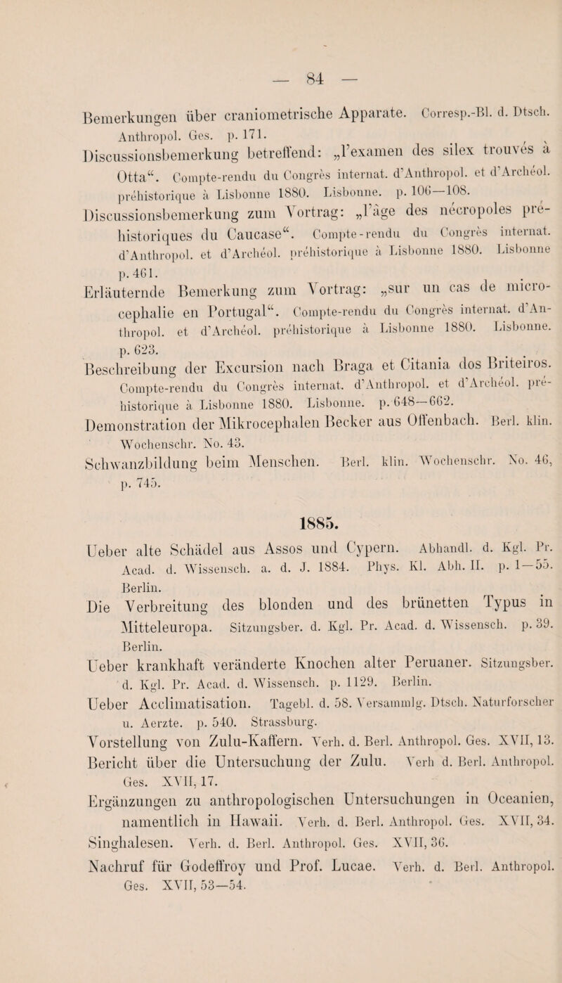 Bemerkungen über craniometrische Apparate. Corresp.-Bl. d. Dtsch. Anthropol. Ges. p. 171. _ t Discussionsbemerkung betreffend: „Texamen des sdex trouves a Otta“. Compte-rendu du Congres internat. d Anthropol. et d Aicheol. prehistorique ä Lisbonne 1880. Lisbonne. p. 10t! 108. Discussionsbemerkung zum Vortrag: „Tage des necropoles pre- historiques du Caucase“. Compte-rendu du Congres internat. d’Anthropol. et d’Archeol. prehistorique a Lisbonne 1880. Lisbonne p.461. Erläuternde Bemerkung zum Yortrag: „sur un cas de micro- ceplialie en Portugal“. Compte-rendu du Congres internat. d’An¬ thropol. et d’Archeol. prehistorique ä Lisbonne 1880. Lisbonne. p. 623. Beschreibung der Excursion nach Braga et Citania dos Briteiros. Compte-rendu du Congres internat. d Anthropol. et d Archeol. pit historique a Lisbonne 1880. Lisbonne. p. 648 662. Demonstration der Mikrocephalen Becker aus Offenbach. Berl. klin. Wochenschr. No. 43. Schwanzbildung beim Menschen. Berl. klin. Wochenschr. No. 46, p. 745. 1885. Ueber alte Schädel aus Assos und Cypern. Abhandl. d. Kgl. Pr. Acad. d. Wissensch. a. d. J. 1884. Phys. Kl. Abh. II. p. 1 — 55. Berlin. Die Verbreitung des blonden und des brünetten Typus in Mitteleuropa. Sitzungsber. d. Kgl. Pr. Acad. d. Wissensch. p. 39. Berlin. Ueber krankhaft veränderte Knochen alter Peruaner. Sitzungsber. d. Kgl. Pr. Acad. cl. Wissensch. p. 1129. Berlin. Ueber Acclimatisation. Tagebl. d. 58. Yersammlg. Dtsch. Naturforscher u. Aerzte. p. 540. Strassburg. Vorstellung von Zulu-Kaffern. Verh. d. Berl. Anthropol. Ges. XVII, 13. Bericht über die Untersuchung der Zulu. Verh d. Berl. Anthropol. Ges. XVII, 17. Ergänzungen zu anthropologischen Untersuchungen in Oceanien, namentlich in Hawaii. Verh. d. Berl. Anthropol. Ges. XVII, 34. Singhalesen. Verh. d. Berl. Anthropol. Ges. XVII, 36. Nachruf für Godeffroy und Prof. Lucae. Verh. d. Berl. Anthropol. Ges. XVII, 53-54.