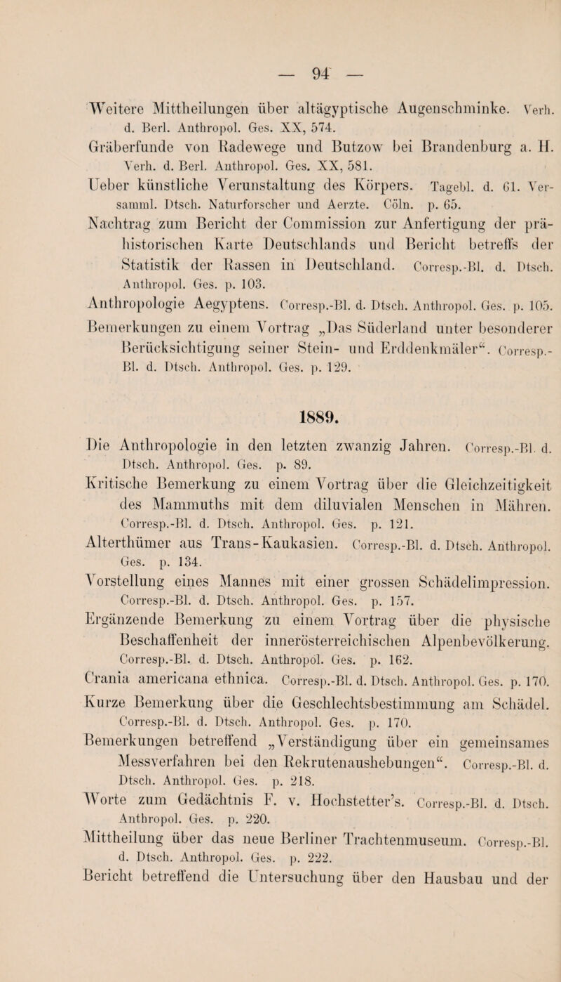 Weitere Mittheilungen über altägyptische Augenschminke. Verh. d. Berl. Anthropol. Ges. XX, 574. Gräberfunde von Radewege und Butzow bei Brandenburg a. H. Verh. d. Berl. Anthropol. Ges. XX, 581. Lieber künstliche Verunstaltung des Körpers. Tagebl. d. Gl. Ver- samml. I)tsch. Naturforscher und Aerzte. C-öln. p. 65. Nachtrag zum Bericht der Commission zur Anfertigung der prä¬ historischen Karte Deutschlands und Bericht betreffs der Statistik der Rassen in Deutschland. Corresp.-Bl. d. Ptsch. Anthropol. Ges. p. 103. Anthropologie Aegyptens. Corresp.-Bl. d. Dtsch. Anthropol. Ges. p. 105. Bemerkungen zu einem Vortrag „Das Süderland unter besonderer Berücksichtigung seiner Stein- und Erddenkmäler“. Corresp.- Bl. d. Dtsch. Anthropol. Ges. p. 129. 1889. Die Anthropologie in den letzten zwanzig Jahren. Corresp.-Bl. d. Dtsch. Anthropol. Ges. p. 89. Kritische Bemerkung zu einem Vortrag über die Gleichzeitigkeit des Mammuths mit dem diluvialen Menschen in Mähren. Corresp.-Bl. d. Dtsch. Anthropol. Ges. p. 121. Alterthümer aus Trans-Kaukasien. Corresp.-Bl. d. Dtsch. Anthropol. Ges. p. 134. Vorstellung eines Mannes mit einer grossen Schädelimpression. Corresp.-Bl. d. Dtsch. Anthropol. Ges. p. 157. Ergänzende Bemerkung zu einem Vortrag über die physische Beschaffenheit der innerösterreichischen Alpenbevölkerung. Corresp.-Bl. d. Dtsch. Anthropol. Ges. p. 162. Crania americana ethnica. Corresp.-Bl. d. Dtsch. Anthropol. Ges. p. 170. Kurze Bemerkung über die Geschlechtsbestimmung am Schädel. Corresp.-Bl. d. Dtsch. Anthropol. Ges. p. 170. Bemerkungen betreffend „Verständigung über ein gemeinsames Messverfahren bei den Rekrutenaushebungen“. Corresp.-Bl. d. Dtsch. Anthropol. Ges. p. 218. V oite zum Gedächtnis F. v. Lfochstetter s. Corresp.-Bl. d. Dtsch. Anthropol. Ges. p. 220. Mittheilung über das neue Berliner Trachtenmuseum. Corresp.-Bl. d. Dtsch. Anthropol. Ges. p. 222. Bericht betreffend die l ntersuchung über den Hausbau und der