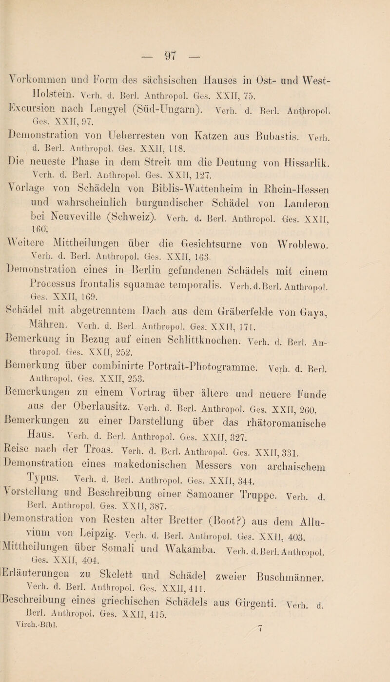 V orkommen und Form des sächsischen Hauses in Ost- und West- Holstein. Verh. d. Berl. Anthropol. Ges. XXII, 75. Excursion nach Lengyel (Süd-Ungarn). Verh. d. Berl. Anthropol. Ges. XXII, 97. Demonstration von Ueberresten von Katzen aus Bubastis. Verh. d. Berl. Anthropol. Ges. XXII, 118. Die neueste Phase in dem Streit um die Deutung von Hissarlik. Verh. d. Berl. Anthropol. Ges. XXII, 127. Vorlage von Schädeln von Biblis-Wattenheim in Rhein-Hessen und wahrscheinlich burgundischer Schädel von Landeron bei Neuveville (Schweiz). Verh. d. Berl. Anthropol. Ges. XXII, 1607 Weitere Mittheilungen über die Gesichtsurne von Wroblewo. Verh. d. Berl. Anthropol. Ges. XXII, 163. Demonstration eines in Berlin gefundenen Schädels mit einem Processus frontalis scjuamae temporalis. Verh. d. Berl. Anthropol. Ges. XXII, 169. Schädel mit abgetrenntem Dach aus dem Gräberfelde von Gaya, Mähren. Verh. d. Berl Anthropol. Ges. XXII, 171. Bemerkung in Bezug auf einen Schlittknochen. Verh. d. Berl. An¬ thropol. Ges. XXII, 252. Bemerkung über combinirte Portrait-Photogramme. Verh. d. Berl. Anthropol. Ges. XXII, 253. Bemerkungen zu einem Vortrag über ältere und neuere Funde aus der Oberlausitz. Verh. d. Berl. Anthropol. Ges. XXII, 260. Bemerkungen zu einer Darstellung über das rhätoromanische Haus. Verh. d. Berl. Anthropol. Ges. XXII, 327. Reise nach der Troas. Verh. d. Berl. Anthropol. Ges. XXII, 331. Demonstration eines makedonischen Messers von archaischem Typus. Verh. d. Berl. Anthropol. Ges. XXII, 344. V orstellung und Beschreibung einer Samoaner Truppe. Verh. d. Berl. Anthropol. Ges. XXII, 387. Demonstration von Resten alter Bretter (Boot?) aus dem Allu¬ vium von Leipzig. Verh. d. Berl. Anthropol. Ges. XXII, 403. Mittheilungen über Somali und Wakamba. Verh. d.Berl. Anthropol Ges. XXII, 404. Erläuterungen zu Skelett und Schädel zweier Buschmänner. Verh. d. Berl. Anthropol. Ges. XXII, 411. Beschreibung eines griechischen Schädels aus Girgenti. Verh. d Berl. Anthropol. Ges. XXII, 415. Virch.-Bibl. 7