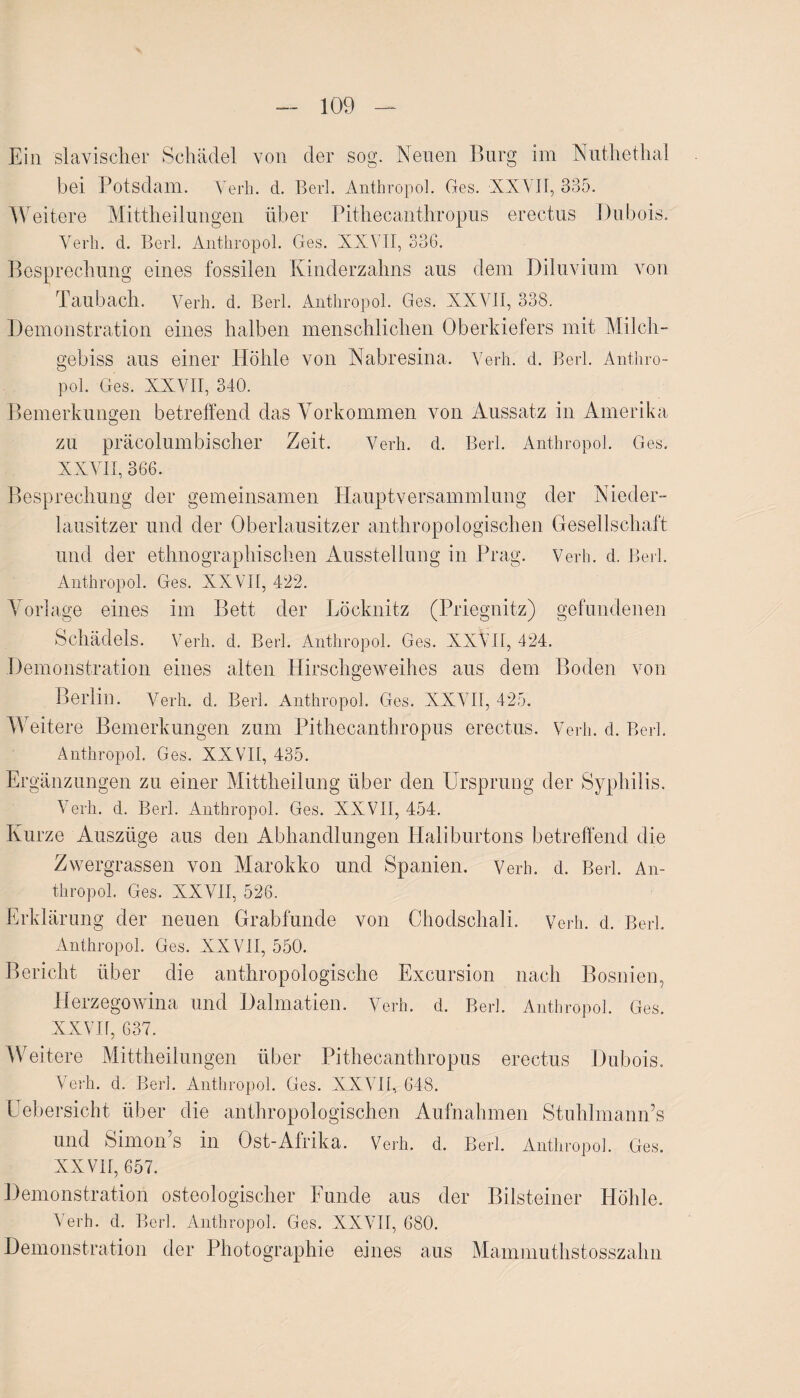 Ein slavischer Schädel von der sog. Neuen Burg im Nuthethal bei Potsdam. Verh. d. Berl. Anthropol. Ges. XXVII, 335. Weitere Mittheilungen über Pithecanthropus erectus Dubois. Yerh. d. Berl. Anthropol. Ges. XXVII, 336. Besprechung eines fossilen Kinderzahns aus dem Diluvium von Taubach. Verh. d. Berl. Anthropol. Ges. XXVII, 338. Demonstration eines halben menschlichen Oberkiefers mit Milch¬ gebiss aus einer Höhle von Nabresina. Verh. d. Berl. Anthro¬ pol. Ges. XXVII, 340. Bemerkungen betreffend das Vorkommen von Aussatz in Amerika o zu präcolumbischer Zeit. Verh. d. Berl. Anthropol. Ges. XXYII, 366. Besprechung der gemeinsamen Hauptversammlung der Nieder¬ lausitzer und der Oberlausitzer anthropologischen Gesellschaft und der ethnographischen Ausstellung in Prag. Verh. d. Berl. Anthropol. Ges. XXVII, 422. Vorlage eines im Bett der Löcknitz (Priegnitz) gefundenen Schädels. Verh. d. Berl. Anthropol. Ges. XXVII, 424. Demonstration eines alten Hirschgeweihes aus dem Boden von Berlin. Yerh. d. Berl. Anthropol. Ges. XXYII, 425. Weitere Bemerkungen zum Pithecanthropus erectus. Verh. d. Berl. Anthropol. Ges. XXVII, 435. Ergänzungen zu einer Mittheilung über den Ursprung der Syphilis. Yerh. d. Berl. Anthropol. Ges. XXVII, 454. Kurze Auszüge aus den Abhandlungen Haliburtons betreffend die Zwergrassen von Marokko und Spanien. Verh. d. Berl. An¬ thropol. Ges. XXYII, 526. Erklärung der neuen Grabfunde von Chodschali. Verh. d. Berl. Anthropol. Ges. XXVII, 550. Bericht über die anthropologische Excursion nach Bosnien, Herzegowina und Dalmatien. Verh. d. Berl. Anthropol. Ges. XXVH, 637. Weitere Mittheilungen über Pithecanthropus erectus Dubois. Verh. d. Berl. Anthropol. Ges. XXYII, 648. Uebersicht über die anthropologischen Aufnahmen Stuhlmann’s und Simon’s in Ost-Afrika. Verh. d. Berl. Anthropol. Ges. XXVII, 657. Demonstration osteologischer Funde aus der Bilsteiner Höhle. Verh. d. Berl. Anthropol. Ges. XXVII, 680. Demonstration der Photographie eines aus Mammuthstosszahn