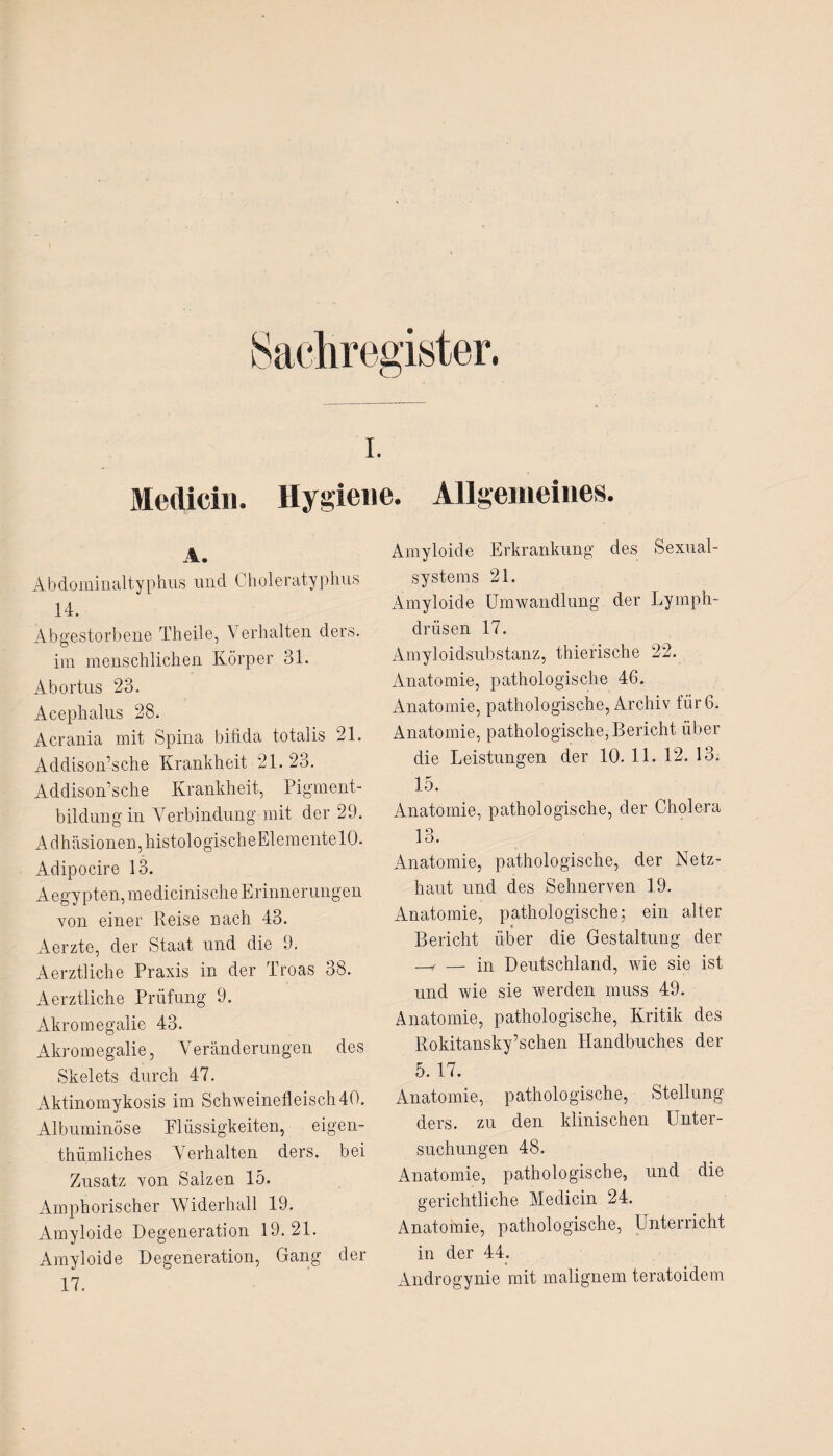 Medici». Hygiene. Allgemeines. Amyloide Erkrankung des Sexual- Äbdominaltyphus und Choleratyphus 14. Abgestorbene Th eile, Verhalten ders. im menschlichen Körper 31. Abortus 23. Acephalus 28. Acrania mit Spina bifida totalis 21. Addison’sche Krankheit 21. 23. Addison’sche Krankheit, Pigment¬ bildung in Verbindung mit der 29. Adhäsionen, histologische Elemente 10. Adipocire 13. Aegypten, medicinische Erinnerungen von einer Reise nach 43. Aerzte, der Staat und die 9. Aerztliche Praxis in der Troas 38. Aerztliche Prüfung 9. Akromegalie 43. Akromegalie, Veränderungen des Skelets durch 47. Aktinomykosis im Schweinefleisch 40. Albuminöse Elüssigkeiten, eigen- thümliches Verhalten ders. bei Zusatz von Salzen 15. Amphorischer Widerhall 19. Amyloide Degeneration 19. 21. Amyloide Degeneration, Gang der 17. Systems 21. Amyloide Umwandlung der Lymph- drüsen 17. Amyloidsubstanz, thierische 22. Anatomie, pathologische 46. Anatomie, pathologische, Archiv für 6. Anatomie, pathologische, Bericht über die Leistungen der 10. 11. 12. 13. 15. Anatomie, pathologische, der Cholera 1 9 1<_). Anatomie, pathologische, der Netz¬ haut und des Sehnerven 19. Anatomie, pathologische; ein alter Bericht über die Gestaltung der —f — in Deutschland, wie sie ist und wie sie werden muss 49. Anatomie, pathologische, Kritik des Rokitansky’schen Handbuches der 5. 17. Anatomie, pathologische, Stellung ders. zu den klinischen Unter¬ suchungen 48. Anatomie, pathologische, und die gerichtliche Medicin 24. Anatomie, pathologische, Unterricht in der 44. * Androgynie mit malignem teratoidem