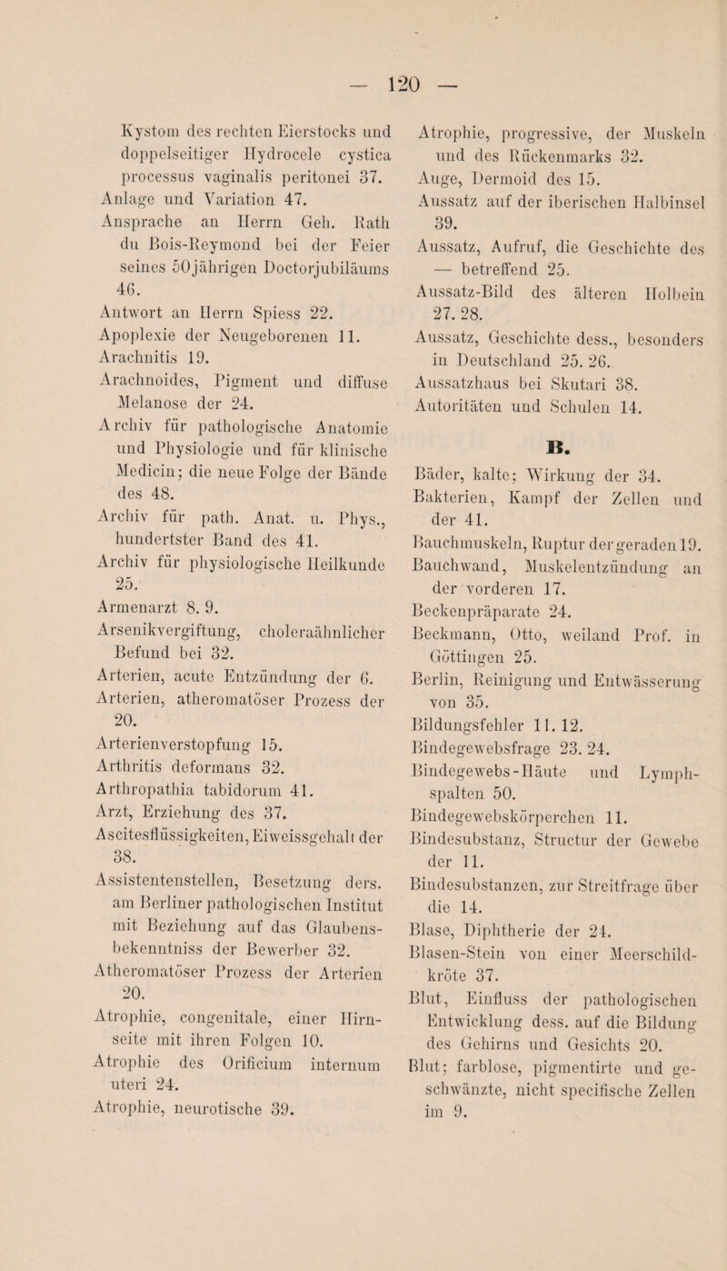 Kystom des rechten Eierstocks und doppelseitiger Hydrocele cystica processus vaginalis peritonei 37. Anlage und Variation 47. Ansprache an Herrn Geh. Rath du ßois-Reymond bei der Eeier seines 50jährigen Doctorjubiläums 46. Antwort an Herrn Spiess 22. Apoplexie der Neugeborenen 11. Arachnitis 19. Arachnoides, Pigment und diffuse Melanose der 24. Archiv für pathologische Anatomie und Physiologie und für klinische Medicin; die neue Folge der Bände des 48. Archiv für path. Anat. u. Phys., hundertster Band des 41. Archiv für physiologische Heilkunde 25. Armenarzt 8. 9. Arsenikvergiftung, choleraähnlicher Befund bei 32. Arterien, acute Entzündung der 6. Arterien, atheromatöser Prozess der 20. Arterienverstopfung 15. Arthritis deformans 32. Arthropathia tabidorurn 41. Arzt, Erziehung des 37. Ascitesflüssigkeiten,Eiweissgehalt der 38. Assistentenstellen, Besetzung ders. am Berliner pathologischen Institut mit Beziehung auf das Glaubens- bekenntniss der Bewerber 32. Atheromatöser Prozess der Arterien 20. Atrophie, congenitale, einer Hirn¬ seite mit ihren Folgen 10. Atrophie des Orificium internum uteri 24. Atrophie, neurotische 39. Atrophie, progressive, der Muskeln und des Rückenmarks 32. Auge, Dermoid des 15. Aussatz auf der iberischen Halbinsel 39. Aussatz, Aufruf, die Geschichte des — betreffend 25. Aussatz-Bild des älteren Holbein 27. 28. Aussatz, Geschichte dess., besonders in Deutschland 25. 26. Aussatzhaus bei Skutari 38. Autoritäten und Schulen 14. I?. Bäder, kalte; Wirkung der 34. Bakterien, Kampf der Zellen und der 41. Bauchmuskeln, Ruptur der geraden 19. Bauchwand, Muskelentzündung an der vorderen 17. Beckenpräparate 24. Beckmann, Otto, weiland Prof, in Göttingen 25. Berlin, Reinigung und Entwässerung von 35. Bildungsfehler 11.12. Bindegewebsfrage 23. 24. Bindegewebs-Häute und Lymph¬ spalten 50. Bindegewebskörperchen 11. Bindesubstanz, Structur der Gewebe der 11. Bindesubstanzen, zur Streitfrage über die 14. Blase, Diphtherie der 24. Blasen-Stein von einer Meerschild¬ kröte 37. Blut, Einfluss der pathologischen Entwicklung dess. auf die Bildung des Gehirns und Gesichts 20. Blut; farblose, pigmentirte und ge¬ schwänzte, nicht specifische Zellen im 9.