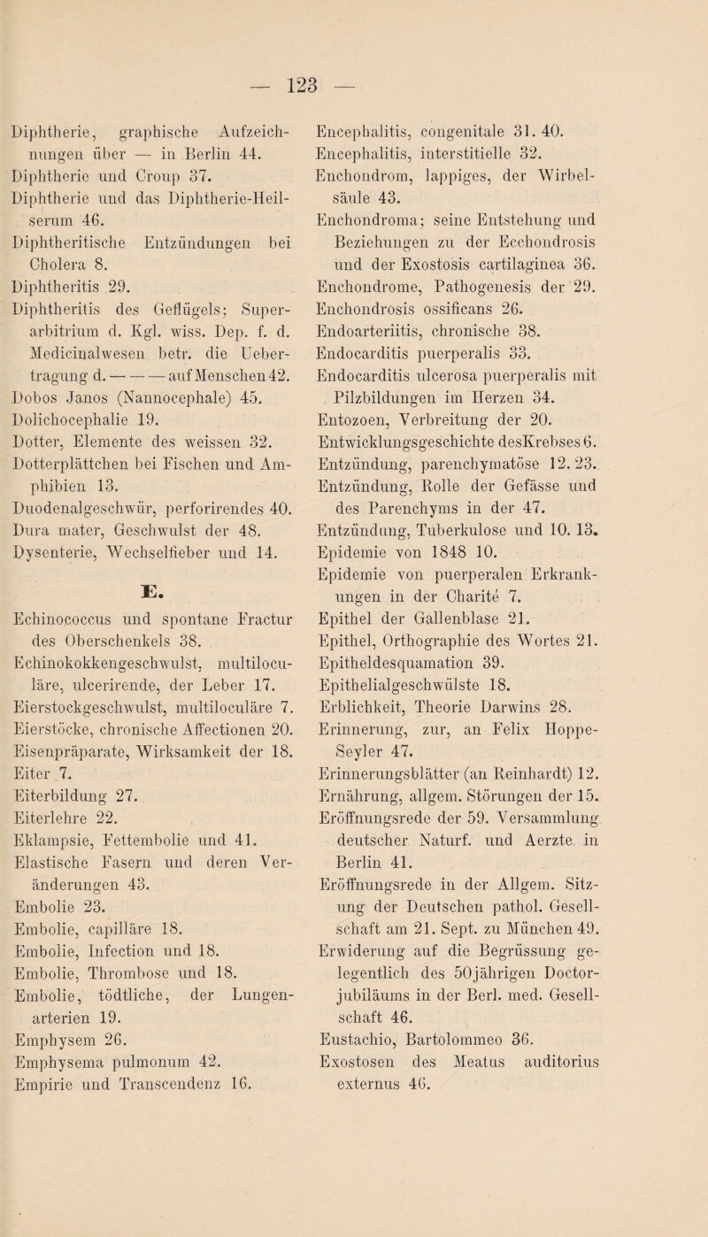 Diphtherie, graphische Aufzeich¬ nungen über — in Berlin 44. Diphtherie und Croup 37. Diphtherie und das Diphtherie-Heil¬ serum 46. Diphtheritische Entzündungen bei Cholera 8. Diphtheritis 29. Diphtheritis des Geflügels; Super¬ arbitrium d. Kgl. wiss. Dep. f. d. Medicinalwesen betr. die Ueber- tragung d.-auf Menschen 42. Dobos Janos (Nannocephale) 45. Dolichocephalie 19. Dotter, Elemente des weissen 32. Dotterplättchen bei Fischen und Am¬ phibien 13. Duodenalgeschwür, perforirendes 40. Dura mater, Geschwulst der 48. Dysenterie, Wechselfieber und 14. E. Echinococcus und spontane Fractur des Oberschenkels 38. Echinokokkengesch willst, multilocu- läre, ulcerirende, der Leber 17. Eierstockgeschwulst, multiloculäre 7. Eierstöcke, chronische Affectionen 20. Eisenpräparate, Wirksamkeit der 18. Eiter 7. Eiterbildung 27. Eiterlehre 22. Eklampsie, Fettembolie und 41. Elastische Fasern und deren Ver¬ änderungen 43. Embolie 23. Embolie, capilläre 18. Embolie, Infection und 18. Embolie, Thrombose und 18. Embolie, tödtliche, der Lungen¬ arterien 19. Emphysem 26. Emphysema pulmonum 42. Empirie und Transcendenz 16. Encephalitis, congenitale 31.40. Encephalitis, interstitielle 32. Enchondrom, lappiges, der Wirbel¬ säule 43. Enchondroma; seine Entstehung und Beziehungen zu der Ecchondrosis und der Exostosis cartilaginea 36. Enchondrome, Pathogenesis der 29. Enchondrosis ossificans 26. Endoarteriitis, chronische 38. Endocarditis puerperalis 33. Endocarditis ulcerosa puerperalis mit Pilzbildungen im Herzen 34. Entozoen, Verbreitung der 20. Entwicklungsgeschichte desKrebses 6. Entzündung, parenchymatöse 12.23. Entzündung, Rolle der Gefässe und des Parenchyms in der 47. Entzündung, Tuberkulose und 10.13. Epidemie von 1848 10. Epidemie von puerperalen Erkrank¬ ungen in der Charite 7. Epithel der Gallenblase 21. Epithel, Orthographie des Wortes 21. Epitheldesquamation 39. Epithelialgeschwülste 18. Erblichkeit, Theorie Darwins 28. Erinnerung, zur, an Felix Hoppe- Seyler 47. Erinnerungsblätter (an Reinhardt) 12. Ernährung, allgem. Störungen der 15. Eröffnungsrede der 59. Versammlung deutscher Naturf. und Aerzte in Berlin 41. Eröffnungsrede in der Allgem. Sitz¬ ung der Deutschen pathol. Gesell¬ schaft am 21. Sept. zu München 49. Erwiderung auf die Begrüssung ge¬ legentlich des 50jährigen Doctor- jubiläums in der Berl. med. Gesell¬ schaft 46. Eustachio, Bartolommeo 36. Exostosen des Meatus auditorius externus 46.