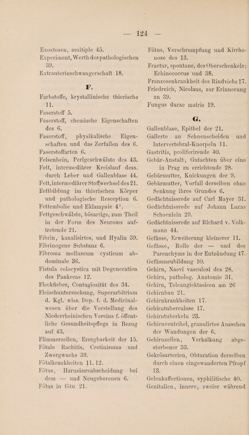 Exostosen, multiple 45. Experiment, Werth des pathologischen 39. Extrauterinschwangerschaft 18. F. Farbstoffe, krystallinische thierische 11. Faserstoff 5. Faserstoff, chemische Eigenschaften des 6. Faserstoff, physikalische Eigen¬ schaften und das Zerfallen des 6. Faserstoffarten 6. Felsenbein, Perlgeschwülste des 43. Fett, intermediärer Kreislauf dess. durch Leber und Gallenblase 44. Fett, intermediärer Stoffwechsel des 21. Fettbildung im thierischen Körper und pathologische Resorption 6. Fettembolie und Eklampsie 4L Fettgeschwülste, bösartige, zum Theil in der Form des Neuroms auf¬ tretende 21. Fibrin, kanalisirtes, und Hyalin 39. Fibrinogene Substanz 6. Fibroma molluscum cysticum ab¬ dominale 36. Fistula colocystica mit Degeneration des Pankreas 12. Fleckfieber, Contagiosität des 34. Fleischuntersuchung, Superarbitrium d. Kgl. wiss. I)ep. f. d. Medicinal- wesen über die Vorstellung des Niederrheinischen Vereins f. öffent¬ liche Gesundheitspflege in Bezug auf 43. Flimmerzellen, Erregbarkeit der 15. Fötale Rachitis, Cretinismus und Zwergwuchs 39. Fötalkrankheiten 11. 12. Fötus, llarnsäureabscheidung bei dem — und Neugeborenen 6. Fötus in fötu 21. Fötus, Verschrumpfung und Kirrho- nose des 13. Fractur, spontane, des Oberschenkels; Echinococcus und 38. Franzosenkrankheit des Rindviehs 17. Friedreich, Nicolaus, zur Erinnerung an 39. Fungus durae matris 19. G. Gallenblase, Epithel der 21. Gallerte an Sehnenscheiden und Intervertebral-Knorpeln 11. Gastritis, proliferirende 40. Gebär-Anstalt, Gutachten über eine in Prag zu errichtende 28. Gebärmutter, Knickungen der 9. Gebärmutter, Vorfall derselben ohne Senkung ihres Grundes 6. Gedächtnissrede auf Carl Mayer 31. Gedächtnissrede auf Johann Lucas Schoenlein 29. Gedächtnissrede auf Richard v. Volk¬ mann 44. Gefässe, Erweiterung kleinerer 11. Gefässe, Rolle der — und des Parenchyms in der Entzündung 47. Gefässneubildung 10. Gehirn, Naevi vasculosi des 28. Gehirn, patholog. Anatomie 31. Gehirn, Teleangiektasieen am 26 Gehirnbau 21. Gehirnkrankheiten 17. Gehirntuberculose 17. Gehirntuberkeln 23. Gehirnventrikel, granulirtes Aussehen der Wandungen der 6. Gehirnzellen, Verkalkung abge¬ storbener 33. Gekrösarterien, Obturation derselben durch einen eingewanderten Pfropf 13. Gelenkaffectionen, syphilitische 40. Genitalien, innere, zweier während